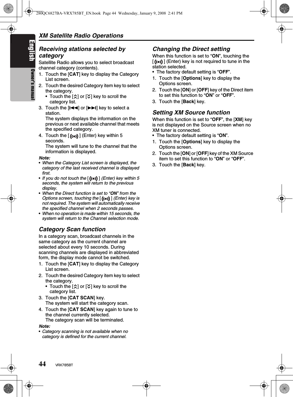 XM Satellite Radio Operations44 VRX785BTEnglish Owner’s manualReceiving stations selected by categorySatellite Radio allows you to select broadcast channel category (contents).1. Touch the [CAT] key to display the Category List screen.2. Touch the desired Category item key to select the category.• Touch the [c] or [C] key to scroll the category list.3. Touch the [R] or [F] key to select a station.The system displays the information on the previous or next available channel that meets the specified category.4. Touch the [ ] (Enter) key within 5 seconds.The system will tune to the channel that the information is displayed.Note:•When the Category List screen is displayed, the category of the last received channel is displayed first.•If you do not touch the [] (Enter) key within 5 seconds, the system will return to the previous display.•When the Direct function is set to “ON” from the Options screen, touching the [] (Enter) key is not required. The system will automatically receive the specified channel when 2 seconds passes.•When no operation is made within 15 seconds, the system will return to the Channel selection mode.Category Scan functionIn a category scan, broadcast channels in the same category as the current channel are selected about every 10 seconds. During scanning channels are displayed in abbreviated form, the display mode cannot be switched.1. Touch the [CAT] key to display the Category List screen.2. Touch the desired Category item key to select the category.• Touch the [c] or [C] key to scroll the category list.3. Touch the [CAT SCAN] key.The system will start the category scan.4. Touch the [CAT SCAN] key again to tune to the channel currently selected.The category scan will be terminated.Note:•Category scanning is not available when no category is defined for the current channel.Changing the Direct settingWhen this function is set to “ON”, touching the [ ] (Enter) key is not required to tune in the station selected.• The factory default setting is “OFF”.1. Touch the [Options] key to display the Options screen.2. Touch the [ON] or [OFF] key of the Direct item to set this function to “ON” or “OFF”.3. Touch the [Back] key.Setting XM Source functionWhen this function is set to “OFF”, the [XM] key is not displayed on the Source screen when no XM tuner is connected.• The factory default setting is “ON”.1. Touch the [Options] key to display the Options screen.2. Touch the [ON] or [OFF] key of the XM Source item to set this function to “ON” or “OFF”.3. Touch the [Back] key.280QC6827BA-VRX785BT_EN.book  Page 44  Wednesday, January 9, 2008  2:41 PM