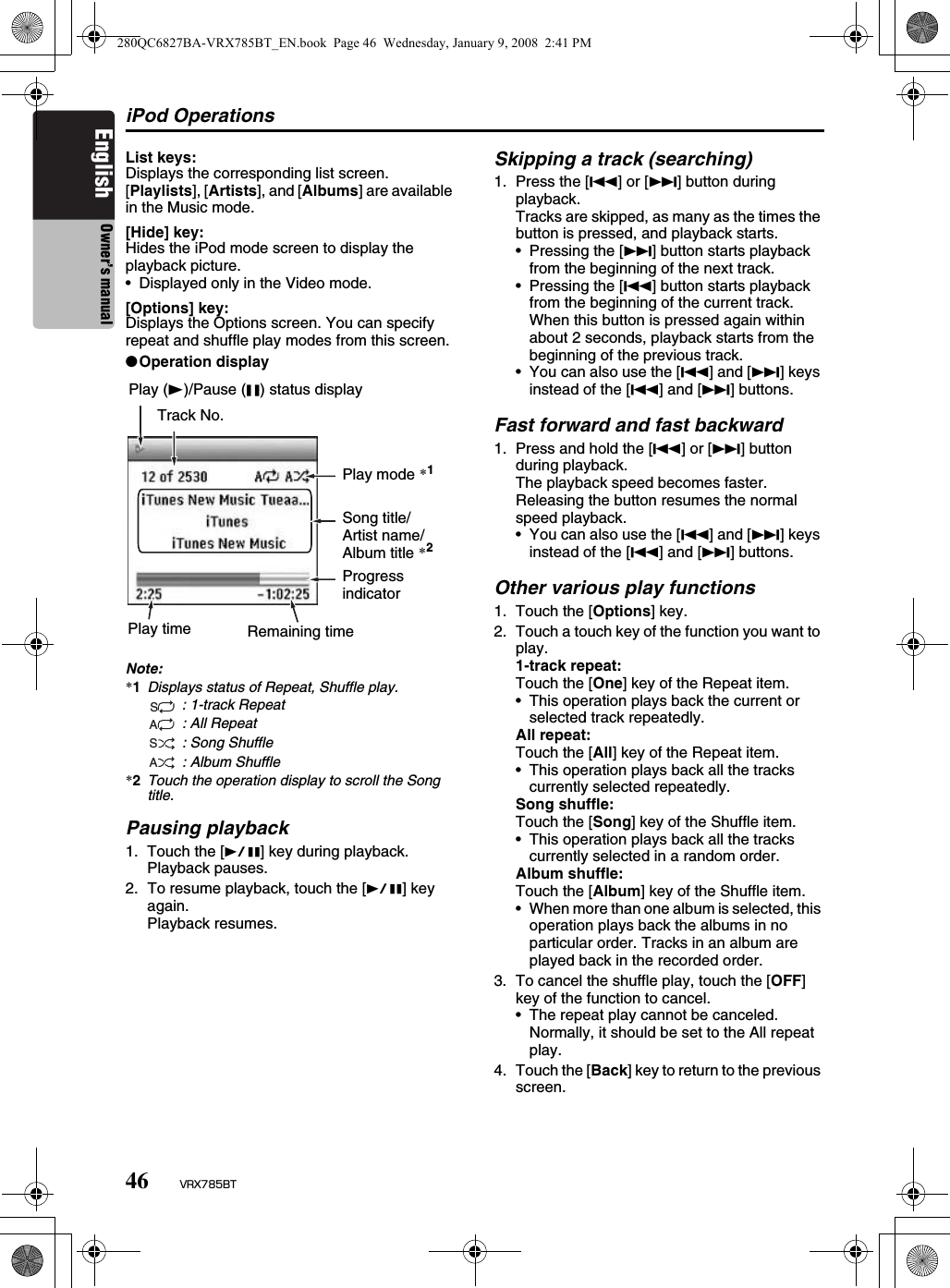 iPod Operations46 VRX785BTEnglish Owner’s manualList keys:Displays the corresponding list screen.[Playlists], [Artists], and [Albums] are available in the Music mode.[Hide] key:Hides the iPod mode screen to display the playback picture.• Displayed only in the Video mode.[Options] key:Displays the Options screen. You can specify repeat and shuffle play modes from this screen.●Operation displayNote:*1Displays status of Repeat, Shuffle play. : 1-track Repeat : All Repeat : Song Shuffle : Album Shuffle*2Touch the operation display to scroll the Song title.Pausing playback1. Touch the [p] key during playback.Playback pauses.2. To resume playback, touch the [p] key again.Playback resumes.Skipping a track (searching)1. Press the [R] or [F] button during playback.Tracks are skipped, as many as the times the button is pressed, and playback starts.• Pressing the [F] button starts playback from the beginning of the next track.• Pressing the [R] button starts playback from the beginning of the current track. When this button is pressed again within about 2 seconds, playback starts from the beginning of the previous track.• You can also use the [R] and [F] keys instead of the [R] and [F] buttons.Fast forward and fast backward1. Press and hold the [R] or [F] button during playback.The playback speed becomes faster.Releasing the button resumes the normal speed playback.• You can also use the [R] and [F] keys instead of the [R] and [F] buttons.Other various play functions1. Touch the [Options] key.2. Touch a touch key of the function you want to play.1-track repeat:Touch the [One] key of the Repeat item.• This operation plays back the current or selected track repeatedly.All repeat:Touch the [All] key of the Repeat item.• This operation plays back all the tracks currently selected repeatedly.Song shuffle:Touch the [Song] key of the Shuffle item.• This operation plays back all the tracks currently selected in a random order.Album shuffle:Touch the [Album] key of the Shuffle item.• When more than one album is selected, this operation plays back the albums in no particular order. Tracks in an album are played back in the recorded order.3. To cancel the shuffle play, touch the [OFF] key of the function to cancel.• The repeat play cannot be canceled. Normally, it should be set to the All repeat play.4. Touch the [Back] key to return to the previous screen.Play (t)/Pause (G) status displayTrack No.Play mode *1Song title/Artist name/Album title *2Progress indicatorPlay time Remaining timeSASA280QC6827BA-VRX785BT_EN.book  Page 46  Wednesday, January 9, 2008  2:41 PM