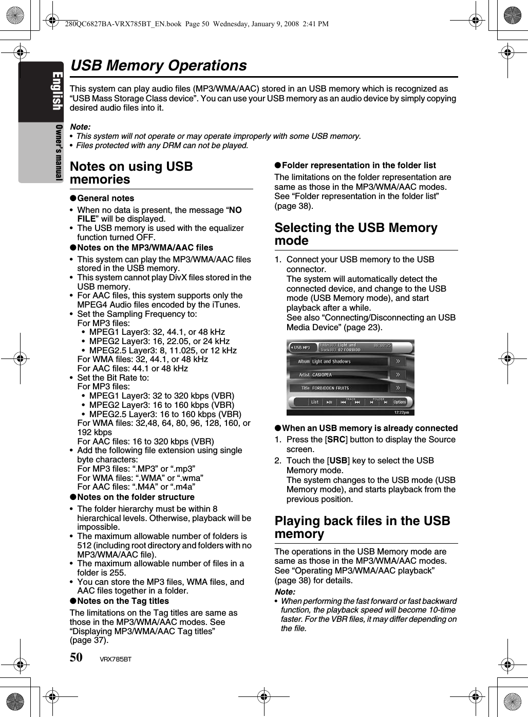 50 VRX785BTEnglish Owner’s manualUSB Memory OperationsThis system can play audio files (MP3/WMA/AAC) stored in an USB memory which is recognized as “USB Mass Storage Class device”. You can use your USB memory as an audio device by simply copying desired audio files into it.Note:•This system will not operate or may operate improperly with some USB memory.•Files protected with any DRM can not be played.Notes on using USB memories●General notes• When no data is present, the message “NO FILE” will be displayed.• The USB memory is used with the equalizer function turned OFF.●Notes on the MP3/WMA/AAC files• This system can play the MP3/WMA/AAC files stored in the USB memory.• This system cannot play DivX files stored in the USB memory.• For AAC files, this system supports only the MPEG4 Audio files encoded by the iTunes.• Set the Sampling Frequency to:For MP3 files:• MPEG1 Layer3: 32, 44.1, or 48 kHz• MPEG2 Layer3: 16, 22.05, or 24 kHz• MPEG2.5 Layer3: 8, 11.025, or 12 kHzFor WMA files: 32, 44.1, or 48 kHzFor AAC files: 44.1 or 48 kHz• Set the Bit Rate to:For MP3 files:• MPEG1 Layer3: 32 to 320 kbps (VBR)• MPEG2 Layer3: 16 to 160 kbps (VBR)• MPEG2.5 Layer3: 16 to 160 kbps (VBR)For WMA files: 32,48, 64, 80, 96, 128, 160, or 192 kbpsFor AAC files: 16 to 320 kbps (VBR)• Add the following file extension using single byte characters:For MP3 files: “.MP3” or “.mp3”For WMA files: “.WMA” or “.wma”For AAC files: “.M4A” or “.m4a”●Notes on the folder structure• The folder hierarchy must be within 8 hierarchical levels. Otherwise, playback will be impossible.• The maximum allowable number of folders is 512 (including root directory and folders with no MP3/WMA/AAC file).• The maximum allowable number of files in a folder is 255.• You can store the MP3 files, WMA files, and AAC files together in a folder.●Notes on the Tag titlesThe limitations on the Tag titles are same as those in the MP3/WMA/AAC modes. See “Displaying MP3/WMA/AAC Tag titles” (page 37).●Folder representation in the folder listThe limitations on the folder representation are same as those in the MP3/WMA/AAC modes. See “Folder representation in the folder list” (page 38).Selecting the USB Memory mode1. Connect your USB memory to the USB connector.The system will automatically detect the connected device, and change to the USB mode (USB Memory mode), and start playback after a while.See also “Connecting/Disconnecting an USB Media Device” (page 23).●When an USB memory is already connected1. Press the [SRC] button to display the Source screen.2. Touch the [USB] key to select the USB Memory mode.The system changes to the USB mode (USB Memory mode), and starts playback from the previous position.Playing back files in the USB memoryThe operations in the USB Memory mode are same as those in the MP3/WMA/AAC modes. See “Operating MP3/WMA/AAC playback” (page 38) for details.Note:•When performing the fast forward or fast backward function, the playback speed will become 10-time faster. For the VBR files, it may differ depending on the file.280QC6827BA-VRX785BT_EN.book  Page 50  Wednesday, January 9, 2008  2:41 PM