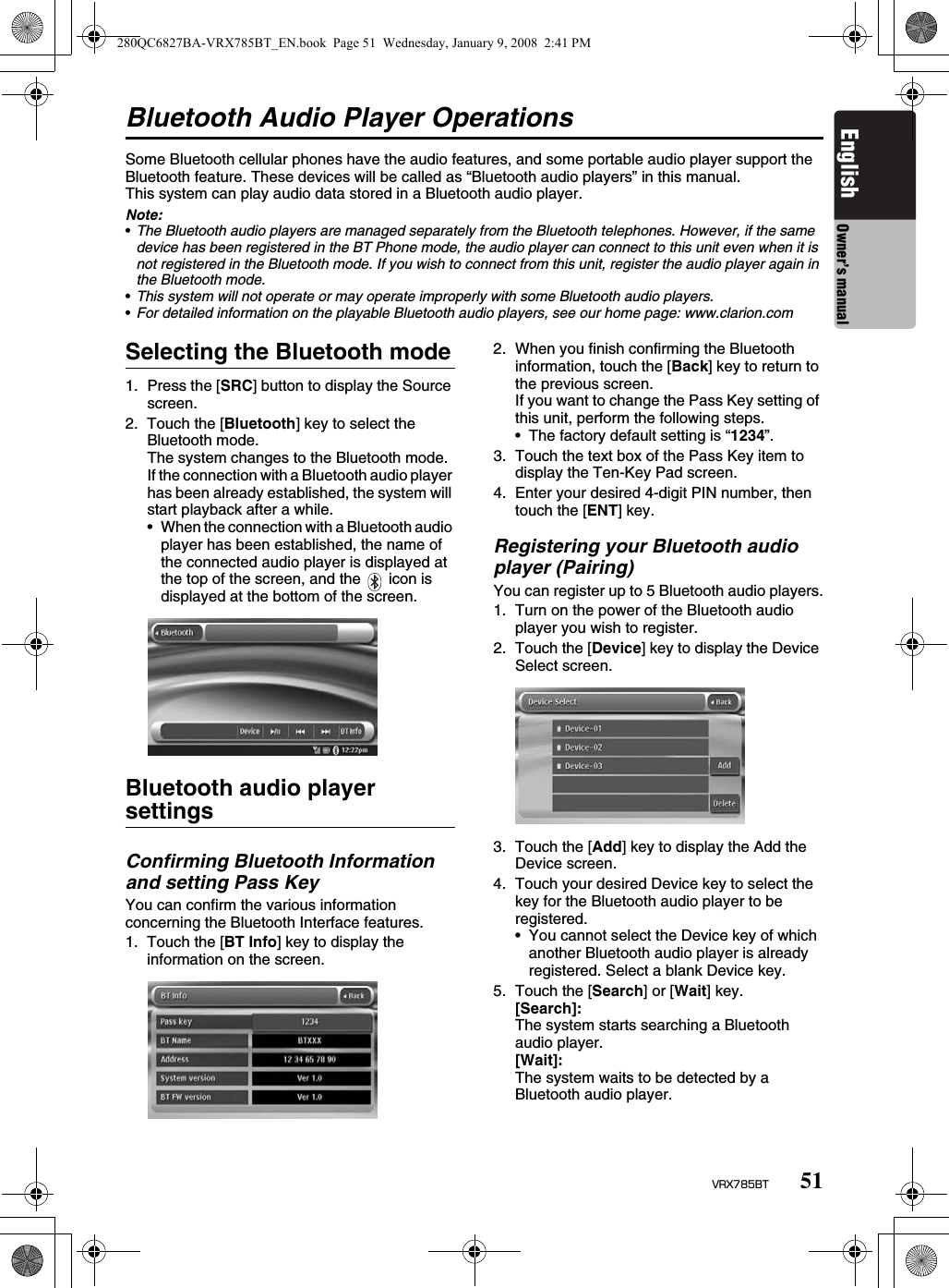 51VRX785BTEnglish Owner’s manualBluetooth Audio Player OperationsSome Bluetooth cellular phones have the audio features, and some portable audio player support the Bluetooth feature. These devices will be called as “Bluetooth audio players” in this manual.This system can play audio data stored in a Bluetooth audio player.Note:•The Bluetooth audio players are managed separately from the Bluetooth telephones. However, if the same device has been registered in the BT Phone mode, the audio player can connect to this unit even when it is not registered in the Bluetooth mode. If you wish to connect from this unit, register the audio player again in the Bluetooth mode.•This system will not operate or may operate improperly with some Bluetooth audio players.•For detailed information on the playable Bluetooth audio players, see our home page: www.clarion.comSelecting the Bluetooth mode1. Press the [SRC] button to display the Source screen.2. Touch the [Bluetooth] key to select the Bluetooth mode.The system changes to the Bluetooth mode.If the connection with a Bluetooth audio player has been already established, the system will start playback after a while.• When the connection with a Bluetooth audio player has been established, the name of the connected audio player is displayed at the top of the screen, and the   icon is displayed at the bottom of the screen.Bluetooth audio player settingsConfirming Bluetooth Information and setting Pass KeyYou can confirm the various information concerning the Bluetooth Interface features.1. Touch the [BT Info] key to display the information on the screen.2. When you finish confirming the Bluetooth information, touch the [Back] key to return to the previous screen.If you want to change the Pass Key setting of this unit, perform the following steps.• The factory default setting is “1234”.3. Touch the text box of the Pass Key item to display the Ten-Key Pad screen.4. Enter your desired 4-digit PIN number, then touch the [ENT] key.Registering your Bluetooth audio player (Pairing)You can register up to 5 Bluetooth audio players.1. Turn on the power of the Bluetooth audio player you wish to register.2. Touch the [Device] key to display the Device Select screen.3. Touch the [Add] key to display the Add the Device screen.4. Touch your desired Device key to select the key for the Bluetooth audio player to be registered.• You cannot select the Device key of which another Bluetooth audio player is already registered. Select a blank Device key.5. Touch the [Search] or [Wait] key.[Search]: The system starts searching a Bluetooth audio player.[Wait]: The system waits to be detected by a Bluetooth audio player.280QC6827BA-VRX785BT_EN.book  Page 51  Wednesday, January 9, 2008  2:41 PM