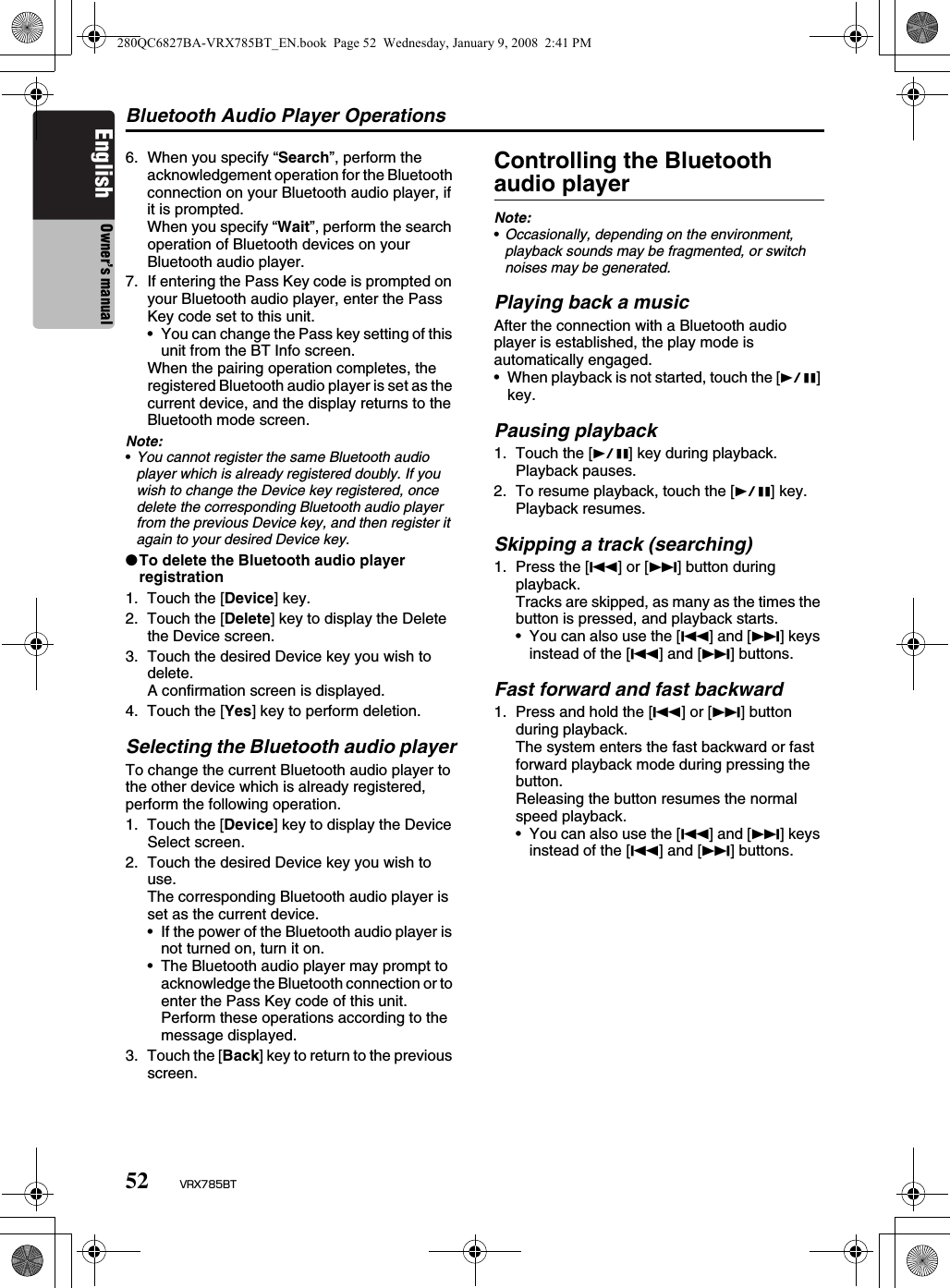 Bluetooth Audio Player Operations52 VRX785BTEnglish Owner’s manual6. When you specify “Search”, perform the acknowledgement operation for the Bluetooth connection on your Bluetooth audio player, if it is prompted.When you specify “Wait”, perform the search operation of Bluetooth devices on your Bluetooth audio player.7. If entering the Pass Key code is prompted on your Bluetooth audio player, enter the Pass Key code set to this unit.• You can change the Pass key setting of this unit from the BT Info screen.When the pairing operation completes, the registered Bluetooth audio player is set as the current device, and the display returns to the Bluetooth mode screen.Note:•You cannot register the same Bluetooth audio player which is already registered doubly. If you wish to change the Device key registered, once delete the corresponding Bluetooth audio player from the previous Device key, and then register it again to your desired Device key.●To delete the Bluetooth audio player registration1. Touch the [Device] key.2. Touch the [Delete] key to display the Delete the Device screen.3. Touch the desired Device key you wish to delete.A confirmation screen is displayed.4. Touch the [Yes] key to perform deletion.Selecting the Bluetooth audio playerTo change the current Bluetooth audio player to the other device which is already registered, perform the following operation.1. Touch the [Device] key to display the Device Select screen.2. Touch the desired Device key you wish to use.The corresponding Bluetooth audio player is set as the current device.• If the power of the Bluetooth audio player is not turned on, turn it on.• The Bluetooth audio player may prompt to acknowledge the Bluetooth connection or to enter the Pass Key code of this unit. Perform these operations according to the message displayed.3. Touch the [Back] key to return to the previous screen.Controlling the Bluetooth audio playerNote:•Occasionally, depending on the environment, playback sounds may be fragmented, or switch noises may be generated.Playing back a musicAfter the connection with a Bluetooth audio player is established, the play mode is automatically engaged.• When playback is not started, touch the [p] key.Pausing playback1. Touch the [p] key during playback.Playback pauses.2. To resume playback, touch the [p] key.Playback resumes.Skipping a track (searching)1. Press the [R] or [F] button during playback.Tracks are skipped, as many as the times the button is pressed, and playback starts.• You can also use the [R] and [F] keys instead of the [R] and [F] buttons.Fast forward and fast backward1. Press and hold the [R] or [F] button during playback.The system enters the fast backward or fast forward playback mode during pressing the button.Releasing the button resumes the normal speed playback.• You can also use the [R] and [F] keys instead of the [R] and [F] buttons.280QC6827BA-VRX785BT_EN.book  Page 52  Wednesday, January 9, 2008  2:41 PM