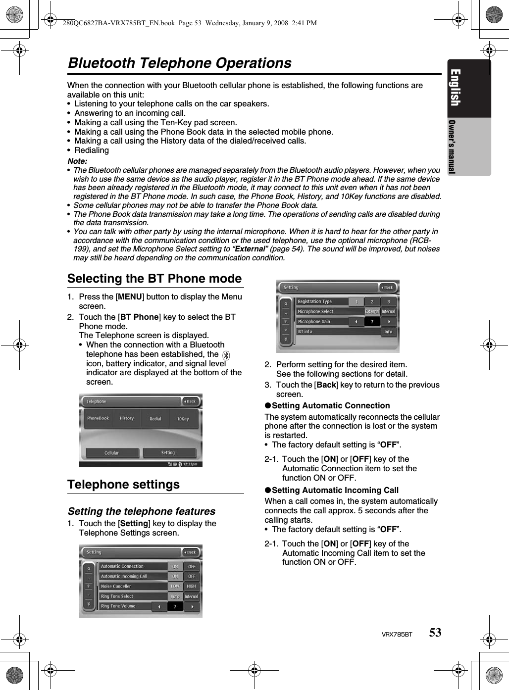 53VRX785BTEnglish Owner’s manualBluetooth Telephone OperationsWhen the connection with your Bluetooth cellular phone is established, the following functions are available on this unit:• Listening to your telephone calls on the car speakers.• Answering to an incoming call.• Making a call using the Ten-Key pad screen.• Making a call using the Phone Book data in the selected mobile phone.• Making a call using the History data of the dialed/received calls.• Redialing Note:•The Bluetooth cellular phones are managed separately from the Bluetooth audio players. However, when you wish to use the same device as the audio player, register it in the BT Phone mode ahead. If the same device has been already registered in the Bluetooth mode, it may connect to this unit even when it has not been registered in the BT Phone mode. In such case, the Phone Book, History, and 10Key functions are disabled.•Some cellular phones may not be able to transfer the Phone Book data.•The Phone Book data transmission may take a long time. The operations of sending calls are disabled during the data transmission.•You can talk with other party by using the internal microphone. When it is hard to hear for the other party in accordance with the communication condition or the used telephone, use the optional microphone (RCB-199), and set the Microphone Select setting to “External” (page 54). The sound will be improved, but noises may still be heard depending on the communication condition.Selecting the BT Phone mode1. Press the [MENU] button to display the Menu screen.2. Touch the [BT Phone] key to select the BT Phone mode.The Telephone screen is displayed.• When the connection with a Bluetooth telephone has been established, the    icon, battery indicator, and signal level indicator are displayed at the bottom of the screen.Telephone settingsSetting the telephone features1. Touch the [Setting] key to display the Telephone Settings screen.2. Perform setting for the desired item.See the following sections for detail.3. Touch the [Back] key to return to the previous screen.●Setting Automatic ConnectionThe system automatically reconnects the cellular phone after the connection is lost or the system is restarted.• The factory default setting is “OFF”.●Setting Automatic Incoming CallWhen a call comes in, the system automatically connects the call approx. 5 seconds after the calling starts.• The factory default setting is “OFF”.2-1. Touch the [ON] or [OFF] key of the Automatic Connection item to set the function ON or OFF.2-1. Touch the [ON] or [OFF] key of the Automatic Incoming Call item to set the function ON or OFF.280QC6827BA-VRX785BT_EN.book  Page 53  Wednesday, January 9, 2008  2:41 PM