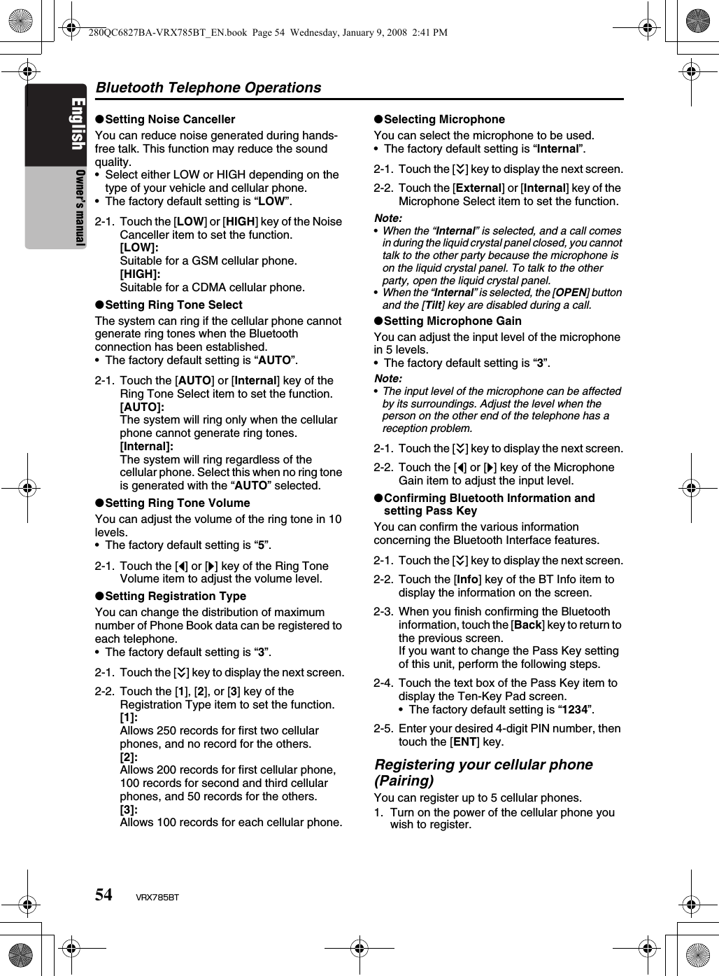 Bluetooth Telephone Operations54 VRX785BTEnglish Owner’s manual●Setting Noise CancellerYou can reduce noise generated during hands-free talk. This function may reduce the sound quality.• Select either LOW or HIGH depending on the type of your vehicle and cellular phone.• The factory default setting is “LOW”.●Setting Ring Tone SelectThe system can ring if the cellular phone cannot generate ring tones when the Bluetooth connection has been established.• The factory default setting is “AUTO”.●Setting Ring Tone VolumeYou can adjust the volume of the ring tone in 10 levels.• The factory default setting is “5”.●Setting Registration TypeYou can change the distribution of maximum number of Phone Book data can be registered to each telephone.• The factory default setting is “3”.●Selecting MicrophoneYou can select the microphone to be used.• The factory default setting is “Internal”.Note:•When the “Internal” is selected, and a call comes in during the liquid crystal panel closed, you cannot talk to the other party because the microphone is on the liquid crystal panel. To talk to the other party, open the liquid crystal panel.•When the “Internal” is selected, the [OPEN] button and the [Tilt] key are disabled during a call.●Setting Microphone GainYou can adjust the input level of the microphone in 5 levels.• The factory default setting is “3”.Note:•The input level of the microphone can be affected by its surroundings. Adjust the level when the person on the other end of the telephone has a reception problem.●Confirming Bluetooth Information and setting Pass KeyYou can confirm the various information concerning the Bluetooth Interface features.Registering your cellular phone (Pairing)You can register up to 5 cellular phones.1. Turn on the power of the cellular phone you wish to register.2-1. Touch the [LOW] or [HIGH] key of the Noise Canceller item to set the function.[LOW]:Suitable for a GSM cellular phone.[HIGH]:Suitable for a CDMA cellular phone.2-1. Touch the [AUTO] or [Internal] key of the Ring Tone Select item to set the function.[AUTO]:The system will ring only when the cellular phone cannot generate ring tones.[Internal]:The system will ring regardless of the cellular phone. Select this when no ring tone is generated with the “AUTO” selected.2-1. Touch the [[] or []] key of the Ring Tone Volume item to adjust the volume level.2-1. Touch the [C] key to display the next screen.2-2. Touch the [1], [2], or [3] key of the Registration Type item to set the function.[1]:Allows 250 records for first two cellular phones, and no record for the others.[2]:Allows 200 records for first cellular phone, 100 records for second and third cellular phones, and 50 records for the others.[3]:Allows 100 records for each cellular phone.2-1. Touch the [C] key to display the next screen.2-2. Touch the [External] or [Internal] key of the Microphone Select item to set the function.2-1. Touch the [C] key to display the next screen.2-2. Touch the [[] or []] key of the Microphone Gain item to adjust the input level.2-1. Touch the [C] key to display the next screen.2-2. Touch the [Info] key of the BT Info item to display the information on the screen.2-3. When you finish confirming the Bluetooth information, touch the [Back] key to return to the previous screen.If you want to change the Pass Key setting of this unit, perform the following steps.2-4. Touch the text box of the Pass Key item to display the Ten-Key Pad screen.• The factory default setting is “1234”.2-5. Enter your desired 4-digit PIN number, then touch the [ENT] key.280QC6827BA-VRX785BT_EN.book  Page 54  Wednesday, January 9, 2008  2:41 PM