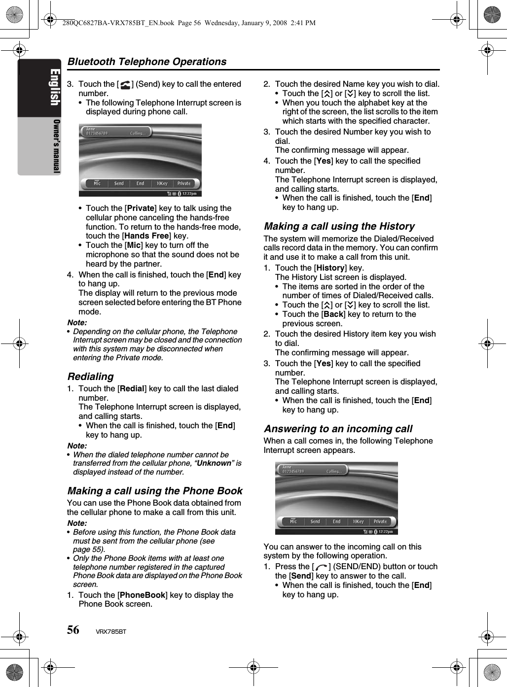 Bluetooth Telephone Operations56 VRX785BTEnglish Owner’s manual3. Touch the [ ] (Send) key to call the entered number.• The following Telephone Interrupt screen is displayed during phone call.• Touch the [Private] key to talk using the cellular phone canceling the hands-free function. To return to the hands-free mode, touch the [Hands Free] key.• Touch the [Mic] key to turn off the microphone so that the sound does not be heard by the partner.4. When the call is finished, touch the [End] key to hang up.The display will return to the previous mode screen selected before entering the BT Phone mode.Note:•Depending on the cellular phone, the Telephone Interrupt screen may be closed and the connection with this system may be disconnected when entering the Private mode.Redialing1. Touch the [Redial] key to call the last dialed number.The Telephone Interrupt screen is displayed, and calling starts.• When the call is finished, touch the [End] key to hang up.Note:•When the dialed telephone number cannot be transferred from the cellular phone, “Unknown” is displayed instead of the number.Making a call using the Phone BookYou can use the Phone Book data obtained from the cellular phone to make a call from this unit.Note:•Before using this function, the Phone Book data must be sent from the cellular phone (see page 55). •Only the Phone Book items with at least one telephone number registered in the captured Phone Book data are displayed on the Phone Book screen.1. Touch the [PhoneBook] key to display the Phone Book screen.2. Touch the desired Name key you wish to dial.• Touch the [c] or [C] key to scroll the list.• When you touch the alphabet key at the right of the screen, the list scrolls to the item which starts with the specified character.3. Touch the desired Number key you wish to dial.The confirming message will appear.4. Touch the [Yes] key to call the specified number.The Telephone Interrupt screen is displayed, and calling starts.• When the call is finished, touch the [End] key to hang up.Making a call using the HistoryThe system will memorize the Dialed/Received calls record data in the memory. You can confirm it and use it to make a call from this unit.1. Touch the [History] key.The History List screen is displayed.• The items are sorted in the order of the number of times of Dialed/Received calls.• Touch the [c] or [C] key to scroll the list.• Touch the [Back] key to return to the previous screen.2. Touch the desired History item key you wish to dial.The confirming message will appear.3. Touch the [Yes] key to call the specified number.The Telephone Interrupt screen is displayed, and calling starts.• When the call is finished, touch the [End] key to hang up.Answering to an incoming callWhen a call comes in, the following Telephone Interrupt screen appears.You can answer to the incoming call on this system by the following operation.1. Press the [ ] (SEND/END) button or touch the [Send] key to answer to the call.• When the call is finished, touch the [End] key to hang up.280QC6827BA-VRX785BT_EN.book  Page 56  Wednesday, January 9, 2008  2:41 PM