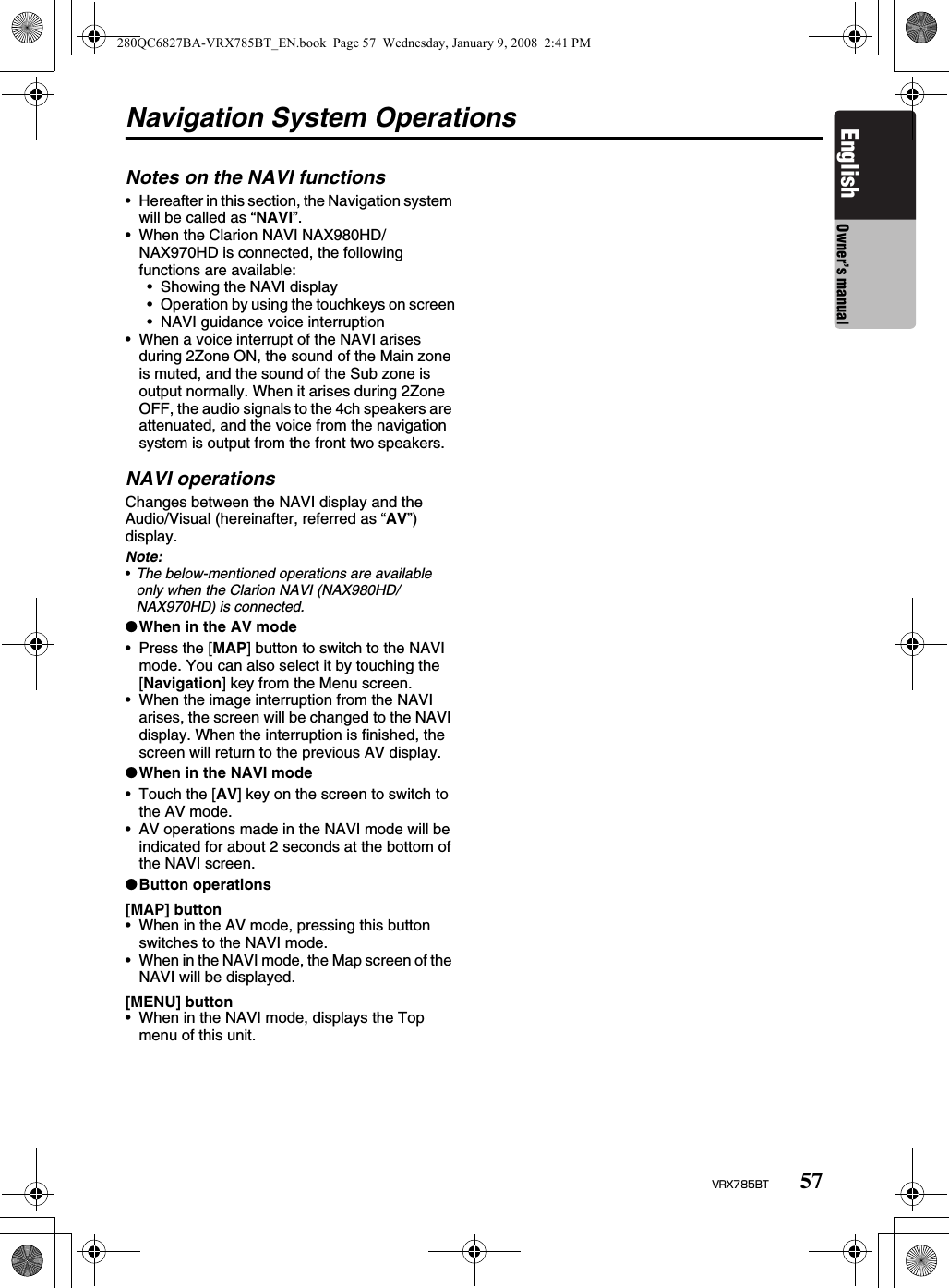 57VRX785BTEnglish Owner’s manualNavigation System OperationsNotes on the NAVI functions• Hereafter in this section, the Navigation system will be called as “NAVI”.• When the Clarion NAVI NAX980HD/NAX970HD is connected, the following functions are available:• Showing the NAVI display• Operation by using the touchkeys on screen• NAVI guidance voice interruption• When a voice interrupt of the NAVI arises during 2Zone ON, the sound of the Main zone is muted, and the sound of the Sub zone is output normally. When it arises during 2Zone OFF, the audio signals to the 4ch speakers are attenuated, and the voice from the navigation system is output from the front two speakers.NAVI operationsChanges between the NAVI display and the Audio/Visual (hereinafter, referred as “AV”) display.Note:•The below-mentioned operations are available only when the Clarion NAVI (NAX980HD/NAX970HD) is connected.●When in the AV mode• Press the [MAP] button to switch to the NAVI mode. You can also select it by touching the [Navigation] key from the Menu screen.• When the image interruption from the NAVI arises, the screen will be changed to the NAVI display. When the interruption is finished, the screen will return to the previous AV display.●When in the NAVI mode• Touch the [AV] key on the screen to switch to the AV mode.• AV operations made in the NAVI mode will be indicated for about 2 seconds at the bottom of the NAVI screen.●Button operations[MAP] button• When in the AV mode, pressing this button switches to the NAVI mode.• When in the NAVI mode, the Map screen of the NAVI will be displayed.[MENU] button• When in the NAVI mode, displays the Top menu of this unit.280QC6827BA-VRX785BT_EN.book  Page 57  Wednesday, January 9, 2008  2:41 PM