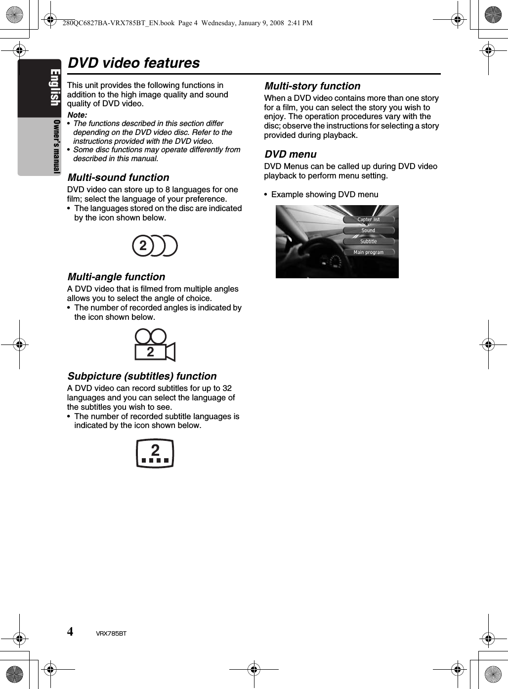 4VRX785BTEnglish Owner’s manualDVD video featuresThis unit provides the following functions in addition to the high image quality and sound quality of DVD video.Note:•The functions described in this section differ depending on the DVD video disc. Refer to the instructions provided with the DVD video.•Some disc functions may operate differently from described in this manual.Multi-sound functionDVD video can store up to 8 languages for one film; select the language of your preference.• The languages stored on the disc are indicated by the icon shown below.Multi-angle functionA DVD video that is filmed from multiple angles allows you to select the angle of choice.• The number of recorded angles is indicated by the icon shown below.Subpicture (subtitles) functionA DVD video can record subtitles for up to 32 languages and you can select the language of the subtitles you wish to see.• The number of recorded subtitle languages is indicated by the icon shown below.Multi-story functionWhen a DVD video contains more than one story for a film, you can select the story you wish to enjoy. The operation procedures vary with the disc; observe the instructions for selecting a story provided during playback.DVD menuDVD Menus can be called up during DVD video playback to perform menu setting.• Example showing DVD menu280QC6827BA-VRX785BT_EN.book  Page 4  Wednesday, January 9, 2008  2:41 PM