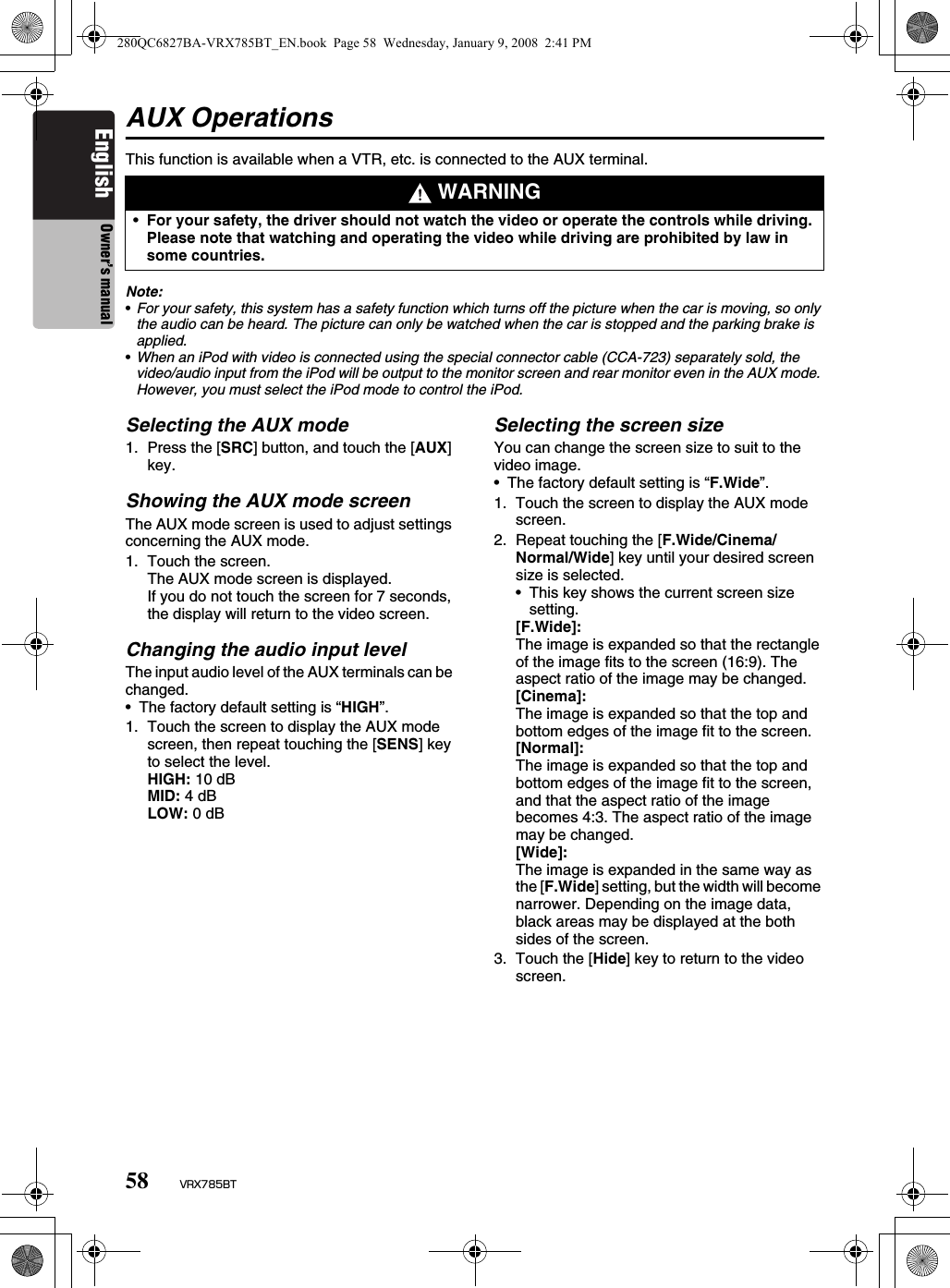 58 VRX785BTEnglish Owner’s manualAUX OperationsThis function is available when a VTR, etc. is connected to the AUX terminal.Note:•For your safety, this system has a safety function which turns off the picture when the car is moving, so only the audio can be heard. The picture can only be watched when the car is stopped and the parking brake is applied.•When an iPod with video is connected using the special connector cable (CCA-723) separately sold, the video/audio input from the iPod will be output to the monitor screen and rear monitor even in the AUX mode. However, you must select the iPod mode to control the iPod.Selecting the AUX mode1. Press the [SRC] button, and touch the [AUX] key.Showing the AUX mode screenThe AUX mode screen is used to adjust settings concerning the AUX mode.1. Touch the screen.The AUX mode screen is displayed.If you do not touch the screen for 7 seconds, the display will return to the video screen. Changing the audio input levelThe input audio level of the AUX terminals can be changed.• The factory default setting is “HIGH”.1. Touch the screen to display the AUX mode screen, then repeat touching the [SENS] key to select the level.HIGH: 10 dBMID: 4 dBLOW: 0 dBSelecting the screen sizeYou can change the screen size to suit to the video image.• The factory default setting is “F.Wide”.1. Touch the screen to display the AUX mode screen.2. Repeat touching the [F.Wide/Cinema/Normal/Wide] key until your desired screen size is selected.• This key shows the current screen size setting.[F.Wide]:The image is expanded so that the rectangle of the image fits to the screen (16:9). The aspect ratio of the image may be changed.[Cinema]:The image is expanded so that the top and bottom edges of the image fit to the screen.[Normal]:The image is expanded so that the top and bottom edges of the image fit to the screen, and that the aspect ratio of the image becomes 4:3. The aspect ratio of the image may be changed.[Wide]:The image is expanded in the same way as the [F.Wide] setting, but the width will become narrower. Depending on the image data, black areas may be displayed at the both sides of the screen.3. Touch the [Hide] key to return to the video screen. WARNING•For your safety, the driver should not watch the video or operate the controls while driving. Please note that watching and operating the video while driving are prohibited by law in some countries.280QC6827BA-VRX785BT_EN.book  Page 58  Wednesday, January 9, 2008  2:41 PM