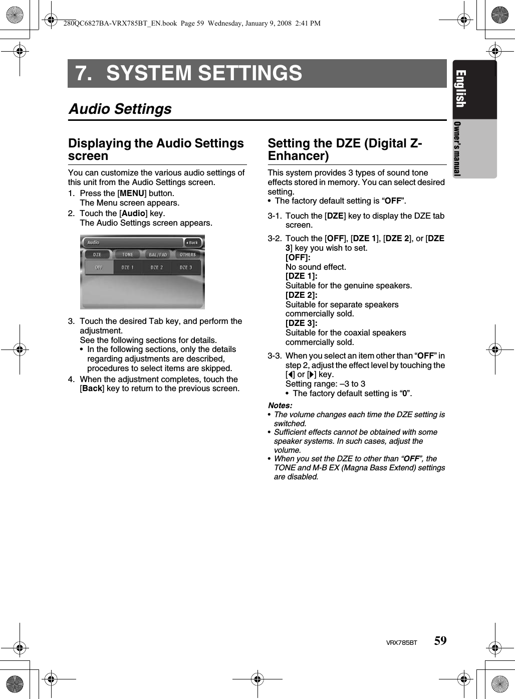 59VRX785BTEnglish Owner’s manual7. SYSTEM SETTINGSAudio SettingsDisplaying the Audio Settings screenYou can customize the various audio settings of this unit from the Audio Settings screen.1. Press the [MENU] button.The Menu screen appears.2. Touch the [Audio] key.The Audio Settings screen appears.3. Touch the desired Tab key, and perform the adjustment.See the following sections for details.• In the following sections, only the details regarding adjustments are described, procedures to select items are skipped.4. When the adjustment completes, touch the [Back] key to return to the previous screen.Setting the DZE (Digital Z-Enhancer)This system provides 3 types of sound tone effects stored in memory. You can select desired setting.• The factory default setting is “OFF”.Notes:•The volume changes each time the DZE setting is switched.•Sufficient effects cannot be obtained with some speaker systems. In such cases, adjust the volume.•When you set the DZE to other than “OFF”, the TONE and M-B EX (Magna Bass Extend) settings are disabled.3-1. Touch the [DZE] key to display the DZE tab screen.3-2. Touch the [OFF], [DZE 1], [DZE 2], or [DZE 3] key you wish to set.[OFF]:No sound effect.[DZE 1]:Suitable for the genuine speakers.[DZE 2]:Suitable for separate speakers commercially sold.[DZE 3]:Suitable for the coaxial speakers commercially sold.3-3. When you select an item other than “OFF” in step 2, adjust the effect level by touching the [[] or []] key.Setting range: –3 to 3• The factory default setting is “0”.280QC6827BA-VRX785BT_EN.book  Page 59  Wednesday, January 9, 2008  2:41 PM