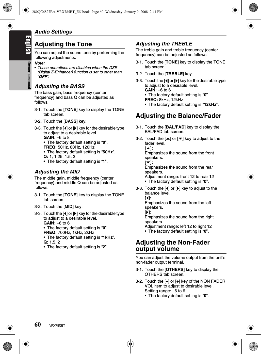 Audio Settings60 VRX785BTEnglish Owner’s manualAdjusting the ToneYou can adjust the sound tone by performing the following adjustments.Note:•These operations are disabled when the DZE (Digital Z-Enhancer) function is set to other than “OFF”.Adjusting the BASSThe bass gain, bass frequency (center frequency) and bass Q can be adjusted as follows.Adjusting the MIDThe middle gain, middle frequency (center frequency) and middle Q can be adjusted as follows.Adjusting the TREBLEThe treble gain and treble frequency (center frequency) can be adjusted as follows.Adjusting the Balance/FaderAdjusting the Non-Fader output volumeYou can adjust the volume output from the unit&apos;s non-fader output terminal.3-1. Touch the [TONE] key to display the TONE tab screen.3-2. Touch the [BASS] key.3-3. Touch the [[] or []] key for the desirable type to adjust to a desirable level.GAIN: –6 to 8• The factory default setting is “0”.FREQ: 50Hz, 80Hz, 120Hz• The factory default setting is “50Hz”.Q: 1, 1.25, 1.5, 2• The factory default setting is “1”.3-1. Touch the [TONE] key to display the TONE tab screen.3-2. Touch the [MID] key.3-3. Touch the [[] or []] key for the desirable type to adjust to a desirable level.GAIN: –6 to 6• The factory default setting is “0”.FREQ: 700Hz, 1kHz, 2kHz• The factory default setting is “1kHz”.Q: 1.5, 2• The factory default setting is “2”.3-1. Touch the [TONE] key to display the TONE tab screen.3-2. Touch the [TREBLE] key.3-3. Touch the [[] or []] key for the desirable type to adjust to a desirable level.GAIN: –6 to 6• The factory default setting is “0”.FREQ: 8kHz, 12kHz• The factory default setting is “12kHz”.3-1. Touch the [BAL/FAD] key to display the BAL/FAD tab screen.3-2. Touch the [{] or [}] key to adjust to the fader level.[{]:Emphasizes the sound from the front speakers.[}]:Emphasizes the sound from the rear speakers.Adjustment range: front 12 to rear 12• The factory default setting is “0”.3-3. Touch the [[] or []] key to adjust to the balance level.[[]:Emphasizes the sound from the left speakers.[]]:Emphasizes the sound from the right speakers.Adjustment range: left 12 to right 12• The factory default setting is “0”.3-1. Touch the [OTHERS] key to display the OTHERS tab screen.3-2. Touch the [–] or [+] key of the NON FADER VOL item to adjust to desirable level.Setting range: –6 to 6• The factory default setting is “0”.280QC6827BA-VRX785BT_EN.book  Page 60  Wednesday, January 9, 2008  2:41 PM