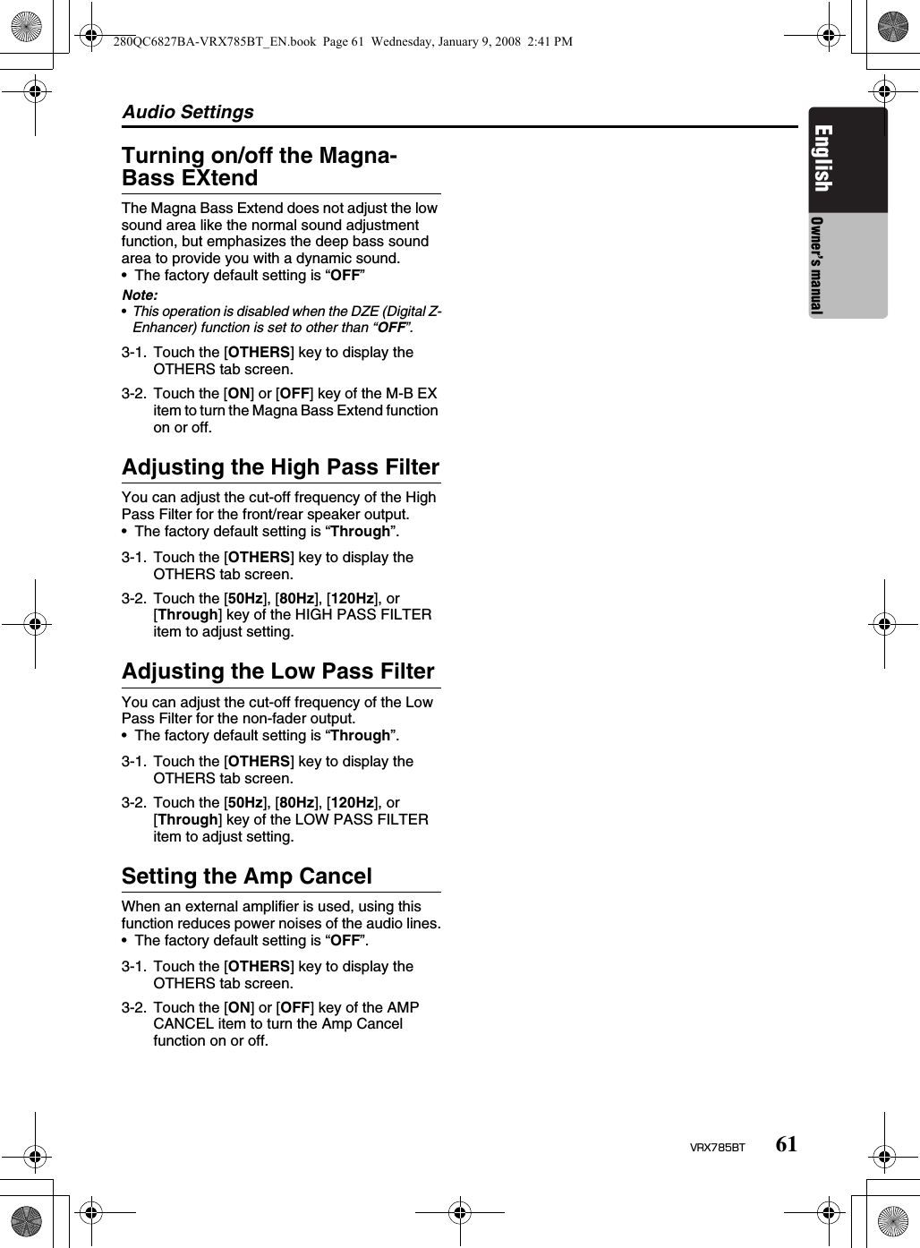 Audio Settings61VRX785BTEnglish Owner’s manualTurning on/off the Magna-Bass EXtendThe Magna Bass Extend does not adjust the low sound area like the normal sound adjustment function, but emphasizes the deep bass sound area to provide you with a dynamic sound.• The factory default setting is “OFF”Note:•This operation is disabled when the DZE (Digital Z-Enhancer) function is set to other than “OFF”.Adjusting the High Pass FilterYou can adjust the cut-off frequency of the High Pass Filter for the front/rear speaker output.• The factory default setting is “Through”.Adjusting the Low Pass FilterYou can adjust the cut-off frequency of the Low Pass Filter for the non-fader output.• The factory default setting is “Through”.Setting the Amp CancelWhen an external amplifier is used, using this function reduces power noises of the audio lines.• The factory default setting is “OFF”.3-1. Touch the [OTHERS] key to display the OTHERS tab screen.3-2. Touch the [ON] or [OFF] key of the M-B EX item to turn the Magna Bass Extend function on or off.3-1. Touch the [OTHERS] key to display the OTHERS tab screen.3-2. Touch the [50Hz], [80Hz], [120Hz], or [Through] key of the HIGH PASS FILTER item to adjust setting.3-1. Touch the [OTHERS] key to display the OTHERS tab screen.3-2. Touch the [50Hz], [80Hz], [120Hz], or [Through] key of the LOW PASS FILTER item to adjust setting.3-1. Touch the [OTHERS] key to display the OTHERS tab screen.3-2. Touch the [ON] or [OFF] key of the AMP CANCEL item to turn the Amp Cancel function on or off.280QC6827BA-VRX785BT_EN.book  Page 61  Wednesday, January 9, 2008  2:41 PM