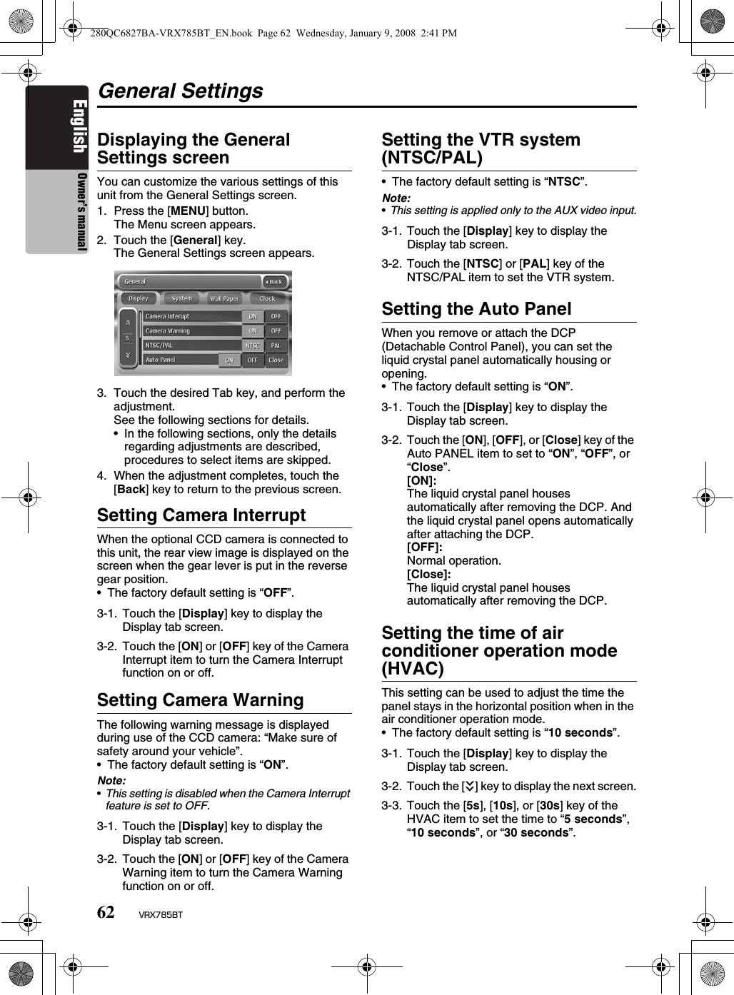 62 VRX785BTEnglish Owner’s manualGeneral SettingsDisplaying the General Settings screenYou can customize the various settings of this unit from the General Settings screen.1. Press the [MENU] button.The Menu screen appears.2. Touch the [General] key.The General Settings screen appears.3. Touch the desired Tab key, and perform the adjustment.See the following sections for details.• In the following sections, only the details regarding adjustments are described, procedures to select items are skipped.4. When the adjustment completes, touch the [Back] key to return to the previous screen.Setting Camera InterruptWhen the optional CCD camera is connected to this unit, the rear view image is displayed on the screen when the gear lever is put in the reverse gear position.• The factory default setting is “OFF”.Setting Camera WarningThe following warning message is displayed during use of the CCD camera: “Make sure of safety around your vehicle”.• The factory default setting is “ON”.Note:•This setting is disabled when the Camera Interrupt feature is set to OFF.Setting the VTR system (NTSC/PAL)• The factory default setting is “NTSC”.Note:•This setting is applied only to the AUX video input.Setting the Auto PanelWhen you remove or attach the DCP (Detachable Control Panel), you can set the liquid crystal panel automatically housing or opening.• The factory default setting is “ON”.Setting the time of air conditioner operation mode (HVAC)This setting can be used to adjust the time the panel stays in the horizontal position when in the air conditioner operation mode.• The factory default setting is “10 seconds”.3-1. Touch the [Display] key to display the Display tab screen.3-2. Touch the [ON] or [OFF] key of the Camera Interrupt item to turn the Camera Interrupt function on or off.3-1. Touch the [Display] key to display the Display tab screen.3-2. Touch the [ON] or [OFF] key of the Camera Warning item to turn the Camera Warning function on or off.3-1. Touch the [Display] key to display the Display tab screen.3-2. Touch the [NTSC] or [PAL] key of the NTSC/PAL item to set the VTR system.3-1. Touch the [Display] key to display the Display tab screen.3-2. Touch the [ON], [OFF], or [Close] key of the Auto PANEL item to set to “ON”, “OFF”, or “Close”.[ON]:The liquid crystal panel houses automatically after removing the DCP. And the liquid crystal panel opens automatically after attaching the DCP.[OFF]:Normal operation.[Close]:The liquid crystal panel houses automatically after removing the DCP.3-1. Touch the [Display] key to display the Display tab screen.3-2. Touch the [C] key to display the next screen.3-3. Touch the [5s], [10s], or [30s] key of the HVAC item to set the time to “5 seconds”, “10 seconds”, or “30 seconds”.280QC6827BA-VRX785BT_EN.book  Page 62  Wednesday, January 9, 2008  2:41 PM