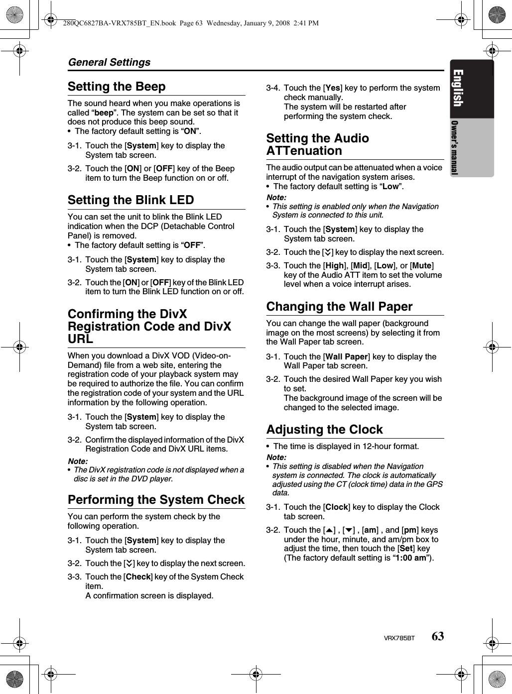 General Settings63VRX785BTEnglish Owner’s manualSetting the BeepThe sound heard when you make operations is called “beep”. The system can be set so that it does not produce this beep sound.• The factory default setting is “ON”.Setting the Blink LEDYou can set the unit to blink the Blink LED indication when the DCP (Detachable Control Panel) is removed.• The factory default setting is “OFF”.Confirming the DivX Registration Code and DivX URLWhen you download a DivX VOD (Video-on-Demand) file from a web site, entering the registration code of your playback system may be required to authorize the file. You can confirm the registration code of your system and the URL information by the following operation.Note:•The DivX registration code is not displayed when a disc is set in the DVD player.Performing the System CheckYou can perform the system check by the following operation.Setting the Audio ATTenuationThe audio output can be attenuated when a voice interrupt of the navigation system arises.• The factory default setting is “Low”.Note:•This setting is enabled only when the Navigation System is connected to this unit.Changing the Wall PaperYou can change the wall paper (background image on the most screens) by selecting it from the Wall Paper tab screen.Adjusting the Clock• The time is displayed in 12-hour format.Note:•This setting is disabled when the Navigation system is connected. The clock is automatically adjusted using the CT (clock time) data in the GPS data.3-1. Touch the [System] key to display the System tab screen.3-2. Touch the [ON] or [OFF] key of the Beep item to turn the Beep function on or off.3-1. Touch the [System] key to display the System tab screen.3-2.Touch the [ON] or [OFF] key of the Blink LED item to turn the Blink LED function on or off.3-1. Touch the [System] key to display the System tab screen.3-2.Confirm the displayed information of the DivX Registration Code and DivX URL items.3-1. Touch the [System] key to display the System tab screen.3-2. Touch the [C] key to display the next screen.3-3. Touch the [Check] key of the System Check item.A confirmation screen is displayed.3-4. Touch the [Yes] key to perform the system check manually.The system will be restarted after performing the system check.3-1. Touch the [System] key to display the System tab screen.3-2. Touch the [C] key to display the next screen.3-3. Touch the [High], [Mid], [Low], or [Mute] key of the Audio ATT item to set the volume level when a voice interrupt arises.3-1. Touch the [Wall Paper] key to display the Wall Paper tab screen.3-2. Touch the desired Wall Paper key you wish to set.The background image of the screen will be changed to the selected image.3-1. Touch the [Clock] key to display the Clock tab screen.3-2. Touch the [{] , [}] , [am] , and [pm] keys under the hour, minute, and am/pm box to adjust the time, then touch the [Set] key (The factory default setting is “1:00 am”).280QC6827BA-VRX785BT_EN.book  Page 63  Wednesday, January 9, 2008  2:41 PM