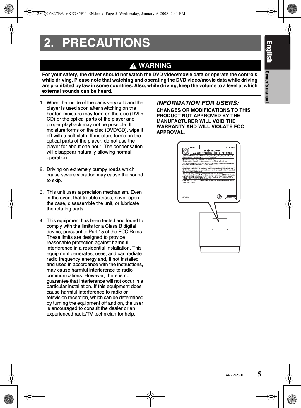 5VRX785BTEnglish Owner’s manual2. PRECAUTIONS1. When the inside of the car is very cold and the player is used soon after switching on the heater, moisture may form on the disc (DVD/CD) or the optical parts of the player and proper playback may not be possible. If moisture forms on the disc (DVD/CD), wipe it off with a soft cloth. If moisture forms on the optical parts of the player, do not use the player for about one hour. The condensation will disappear naturally allowing normal operation.2. Driving on extremely bumpy roads which cause severe vibration may cause the sound to skip.3. This unit uses a precision mechanism. Even in the event that trouble arises, never open the case, disassemble the unit, or lubricate the rotating parts.4. This equipment has been tested and found to comply with the limits for a Class B digital device, pursuant to Part 15 of the FCC Rules. These limits are designed to provide reasonable protection against harmful interference in a residential installation. This equipment generates, uses, and can radiate radio frequency energy and, if not installed and used in accordance with the instructions, may cause harmful interference to radio communications. However, there is no guarantee that interference will not occur in a particular installation. If this equipment does cause harmful interference to radio or television reception, which can be determined by turning the equipment off and on, the user is encouraged to consult the dealer or an experienced radio/TV technician for help.INFORMATION FOR USERS:CHANGES OR MODIFICATIONS TO THIS PRODUCT NOT APPROVED BY THE MANUFACTURER WILL VOID THE WARRANTY AND WILL VIOLATE FCC APPROVAL. WARNINGFor your safety, the driver should not watch the DVD video/movie data or operate the controls while driving. Please note that watching and operating the DVD video/movie data while driving are prohibited by law in some countries. Also, while driving, keep the volume to a level at which external sounds can be heard.280QC6827BA-VRX785BT_EN.book  Page 5  Wednesday, January 9, 2008  2:41 PM