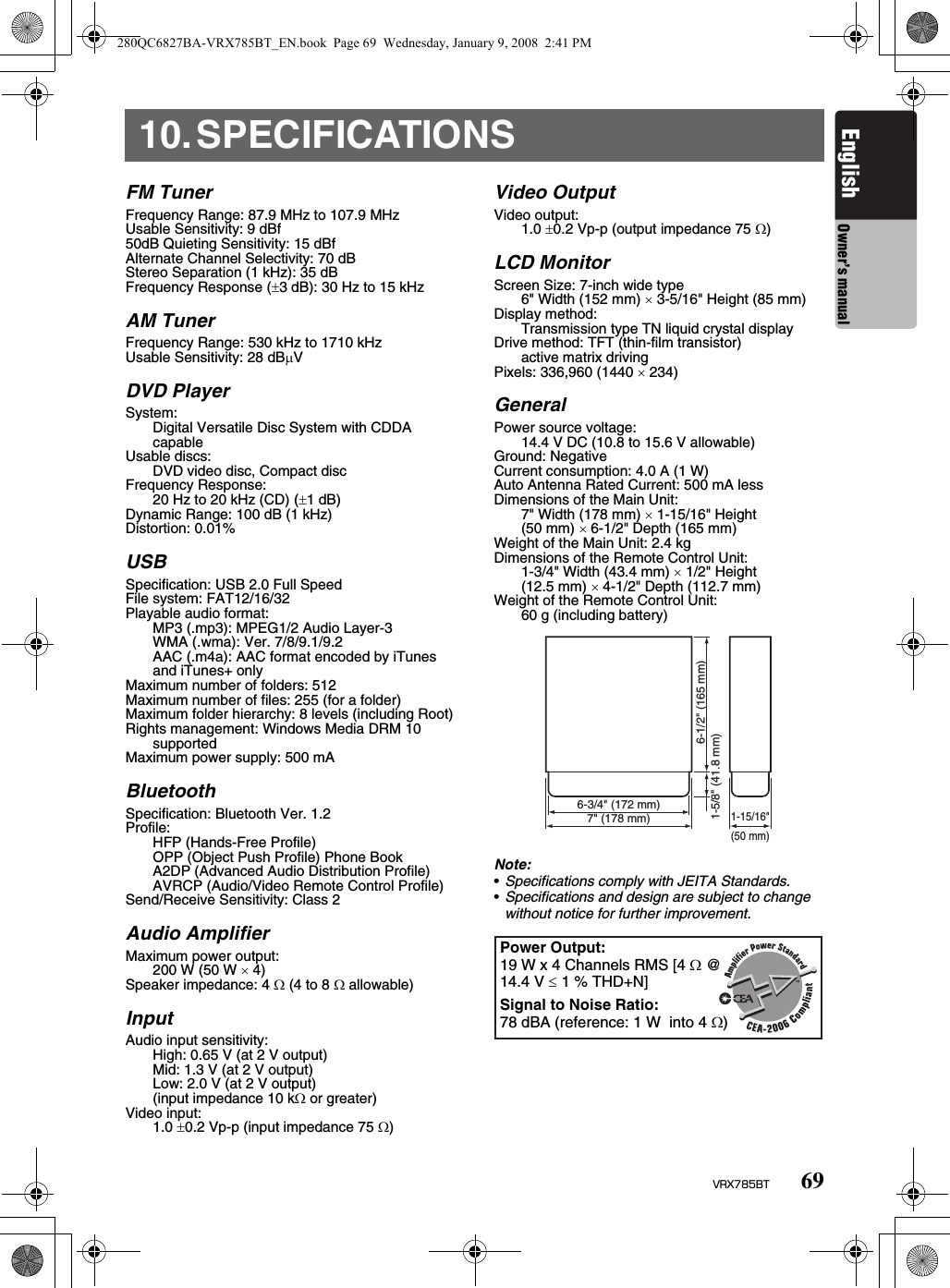 69VRX785BTEnglish Owner’s manual10.SPECIFICATIONSFM TunerFrequency Range: 87.9 MHz to 107.9 MHzUsable Sensitivity: 9 dBf50dB Quieting Sensitivity: 15 dBfAlternate Channel Selectivity: 70 dBStereo Separation (1 kHz): 35 dBFrequency Response (±3 dB): 30 Hz to 15 kHzAM TunerFrequency Range: 530 kHz to 1710 kHzUsable Sensitivity: 28 dBµVDVD PlayerSystem:Digital Versatile Disc System with CDDA capableUsable discs: DVD video disc, Compact discFrequency Response:20 Hz to 20 kHz (CD) (±1 dB)Dynamic Range: 100 dB (1 kHz)Distortion: 0.01%USBSpecification: USB 2.0 Full SpeedFile system: FAT12/16/32Playable audio format:MP3 (.mp3): MPEG1/2 Audio Layer-3WMA (.wma): Ver. 7/8/9.1/9.2AAC (.m4a): AAC format encoded by iTunes and iTunes+ onlyMaximum number of folders: 512Maximum number of files: 255 (for a folder)Maximum folder hierarchy: 8 levels (including Root)Rights management: Windows Media DRM 10 supportedMaximum power supply: 500 mABluetoothSpecification: Bluetooth Ver. 1.2Profile:HFP (Hands-Free Profile)OPP (Object Push Profile) Phone BookA2DP (Advanced Audio Distribution Profile)AVRCP (Audio/Video Remote Control Profile)Send/Receive Sensitivity: Class 2Audio AmplifierMaximum power output:200 W (50 W × 4)Speaker impedance: 4 Ω (4 to 8 Ω allowable)InputAudio input sensitivity:High: 0.65 V (at 2 V output)Mid: 1.3 V (at 2 V output)Low: 2.0 V (at 2 V output)(input impedance 10 kΩ or greater)Video input:1.0 ±0.2 Vp-p (input impedance 75 Ω)Video OutputVideo output:1.0 ±0.2 Vp-p (output impedance 75 Ω)LCD MonitorScreen Size: 7-inch wide type6&quot; Width (152 mm) × 3-5/16&quot; Height (85 mm)Display method:Transmission type TN liquid crystal displayDrive method: TFT (thin-film transistor)active matrix drivingPixels: 336,960 (1440 × 234)GeneralPower source voltage:14.4 V DC (10.8 to 15.6 V allowable)Ground: NegativeCurrent consumption: 4.0 A (1 W)Auto Antenna Rated Current: 500 mA lessDimensions of the Main Unit:7&quot; Width (178 mm) × 1-15/16&quot; Height(50 mm) × 6-1/2&quot; Depth (165 mm)Weight of the Main Unit: 2.4 kgDimensions of the Remote Control Unit: 1-3/4&quot; Width (43.4 mm) × 1/2&quot; Height(12.5 mm) × 4-1/2&quot; Depth (112.7 mm)Weight of the Remote Control Unit:60 g (including battery)Note:•Specifications comply with JEITA Standards.•Specifications and design are subject to change without notice for further improvement.6-3/4&quot; (172 mm)7&quot; (178 mm)1-15/16&quot;(50 mm)6-1/2&quot; (165 mm)1-5/8&quot; (41.8 mm)Power Output:19 W x 4 Channels RMS [4 Ω @ 14.4 V ≤ 1 % THD+N]Signal to Noise Ratio:78 dBA (reference: 1 W  into 4 Ω)280QC6827BA-VRX785BT_EN.book  Page 69  Wednesday, January 9, 2008  2:41 PM