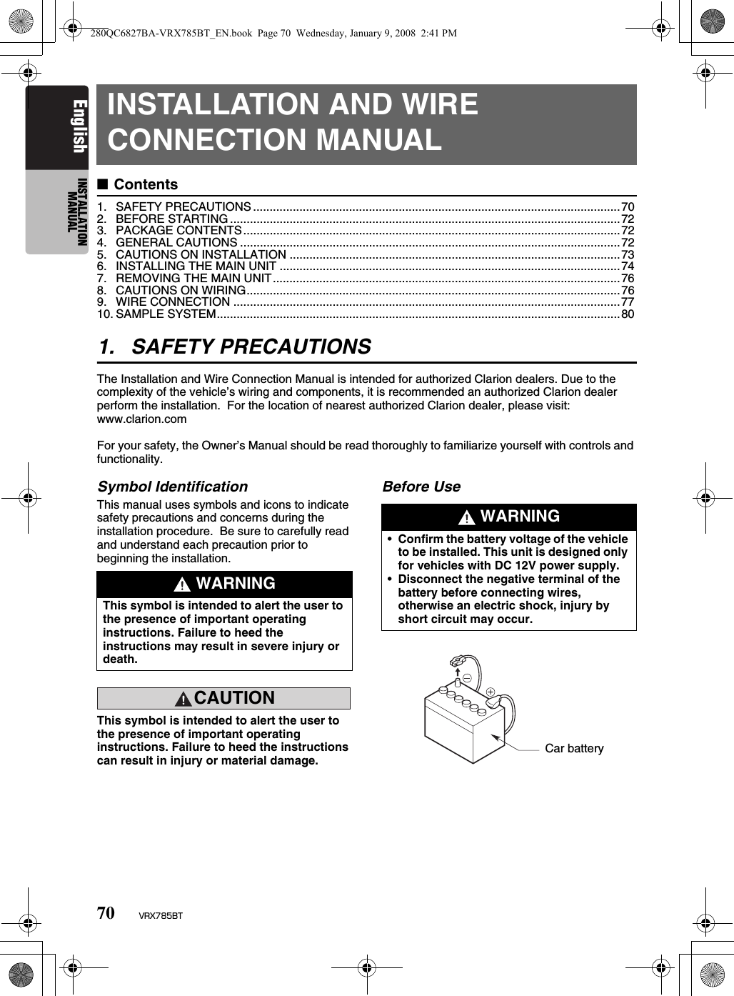 70 VRX785BTEnglish INSTALLATION MANUALINSTALLATION AND WIRE CONNECTION MANUAL■Contents1. SAFETY PRECAUTIONS ...............................................................................................................702. BEFORE STARTING ......................................................................................................................723. PACKAGE CONTENTS..................................................................................................................724. GENERAL CAUTIONS ...................................................................................................................725. CAUTIONS ON INSTALLATION ....................................................................................................736. INSTALLING THE MAIN UNIT .......................................................................................................747. REMOVING THE MAIN UNIT.........................................................................................................768. CAUTIONS ON WIRING.................................................................................................................769. WIRE CONNECTION .....................................................................................................................7710. SAMPLE SYSTEM..........................................................................................................................801. SAFETY PRECAUTIONSThe Installation and Wire Connection Manual is intended for authorized Clarion dealers. Due to the complexity of the vehicle’s wiring and components, it is recommended an authorized Clarion dealer perform the installation.  For the location of nearest authorized Clarion dealer, please visit: www.clarion.comFor your safety, the Owner’s Manual should be read thoroughly to familiarize yourself with controls and functionality.Symbol IdentificationThis manual uses symbols and icons to indicate safety precautions and concerns during the installation procedure.  Be sure to carefully read and understand each precaution prior to beginning the installation.CAUTIONCAUTIONThis symbol is intended to alert the user to the presence of important operating instructions. Failure to heed the instructions can result in injury or material damage.Before Use WARNINGThis symbol is intended to alert the user to the presence of important operating instructions. Failure to heed the instructions may result in severe injury or death. WARNING•Confirm the battery voltage of the vehicle to be installed. This unit is designed only for vehicles with DC 12V power supply.•Disconnect the negative terminal of the battery before connecting wires, otherwise an electric shock, injury by short circuit may occur.Car battery280QC6827BA-VRX785BT_EN.book  Page 70  Wednesday, January 9, 2008  2:41 PM