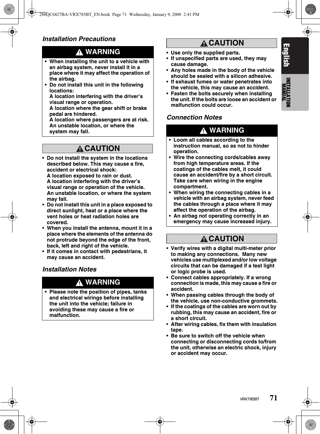 71VRX785BTEnglish INSTALLATION MANUALInstallation PrecautionsCAUTIONCAUTION•Do not install the system in the locations described below. This may cause a fire, accident or electrical shock:A location exposed to rain or dust.A location interfering with the driver’s visual range or operation of the vehicle.An unstable location, or where the system may fall.•Do not install this unit in a place exposed to direct sunlight, heat or a place where the vent holes or heat radiation holes are covered.•When you install the antenna, mount it in a place where the elements of the antenna do not protrude beyond the edge of the front, back, left and right of the vehicle.•If it comes in contact with pedestrians, it may cause an accident.Installation NotesCAUTIONCAUTION•Use only the supplied parts.•If unspecified parts are used, they may cause damage.•Any holes made in the body of the vehicle should be sealed with a silicon adhesive.•If exhaust fumes or water penetrates into the vehicle, this may cause an accident.•Fasten the bolts securely when installing the unit. If the bolts are loose an accident or malfunction could occur.Connection NotesCAUTIONCAUTION•Verify wires with a digital multi-meter prior to making any connections.  Many new vehicles use multiplexed and/or low voltage circuits that can be damaged if a test light or logic probe is used.•Connect cables appropriately. If a wrong connection is made, this may cause a fire or accident.•When passing cables through the body of the vehicle, use non-conductive grommets.•If the coatings of the cables are worn out by rubbing, this may cause an accident, fire or a short circuit.•After wiring cables, fix them with insulation tape.•Be sure to switch off the vehicle when connecting or disconnecting cords to/from the unit, otherwise an electric shock, injury or accident may occur. WARNING•When installing the unit to a vehicle with an airbag system, never install it in a place where it may affect the operation of the airbag.•Do not install this unit in the following locations:A location interfering with the driver’s visual range or operation.A location where the gear shift or brake pedal are hindered.A location where passengers are at risk.An unstable location, or where the system may fall. WARNING•Please note the position of pipes, tanks and electrical wirings before installing the unit into the vehicle; failure in avoiding these may cause a fire or malfunction. WARNING•Loom all cables according to the instruction manual, so as not to hinder operation.•Wire the connecting cords/cables away from high temperature areas. If the coatings of the cables melt, it could cause an accident/fire by a short circuit.  Take care when wiring in the engine compartment.•When wiring the connecting cables in a vehicle with an airbag system, never feed the cables through a place where it may affect the operation of the airbag.•An airbag not operating correctly in an emergency may cause increased injury.280QC6827BA-VRX785BT_EN.book  Page 71  Wednesday, January 9, 2008  2:41 PM