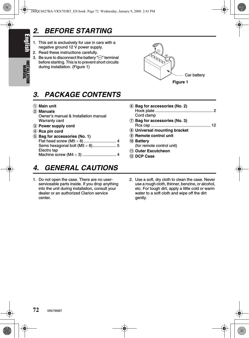 72 VRX785BTEnglish INSTALLATION MANUAL2. BEFORE STARTING1. This set is exclusively for use in cars with a negative ground 12 V power supply.2. Read these instructions carefully.3. Be sure to disconnect the battery “-” terminal before starting. This is to prevent short circuits during installation. (Figure 1)3. PACKAGE CONTENTS1Main unit2ManualsOwner’s manual &amp; Installation manual Warranty card3Power supply cord4Rca pin cord5Bag for accessories (No. 1)Flat head screw (M5 × 8)............................. 4Sems hexagonal bolt (M5 × 8)..................... 5Electro tapMachine screw (M4 × 3) .............................. 46Bag for accessories (No. 2)Hook plate ................................................... 2Cord clamp7Bag for accessories (No. 3)Rca cap ..................................................... 128Universal mounting bracket9Remote control unit0Battery(for remote control unit)!Outer Escutcheon@DCP Case4. GENERAL CAUTIONS1. Do not open the case. There are no user- serviceable parts inside. If you drop anything into the unit during installation, consult your dealer or an authorized Clarion service center.2. Use a soft, dry cloth to clean the case. Never use a rough cloth, thinner, benzine, or alcohol, etc. For tough dirt, apply a little cold or warm water to a soft cloth and wipe off the dirt gently.Car batteryFigure 1280QC6827BA-VRX785BT_EN.book  Page 72  Wednesday, January 9, 2008  2:41 PM