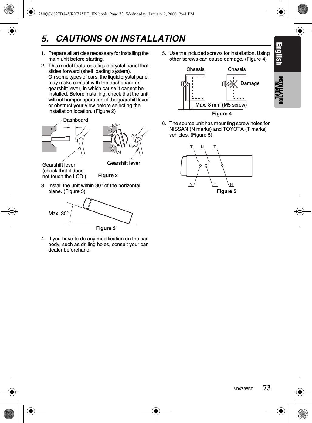 73VRX785BTEnglish INSTALLATION MANUAL5. CAUTIONS ON INSTALLATION1. Prepare all articles necessary for installing the main unit before starting.2. This model features a liquid crystal panel that slides forward (shell loading system).On some types of cars, the liquid crystal panel may make contact with the dashboard or gearshift lever, in which cause it cannot be installed. Before installing, check that the unit will not hamper operation of the gearshift lever or obstruct your view before selecting the installation location. (Figure 2)3. Install the unit within 30° of the horizontal plane. (Figure 3)4. If you have to do any modification on the car body, such as drilling holes, consult your car dealer beforehand.5. Use the included screws for installation. Using other screws can cause damage. (Figure 4)6. The source unit has mounting screw holes for NISSAN (N marks) and TOYOTA (T marks) vehicles. (Figure 5)DashboardFigure 2Gearshift lever (check that it does not touch the LCD.)Gearshift leverMax. 30°Figure 3ChassisDamageMax. 8 mm (M5 screw)ChassisFigure 4TNNTNTFigure 5280QC6827BA-VRX785BT_EN.book  Page 73  Wednesday, January 9, 2008  2:41 PM