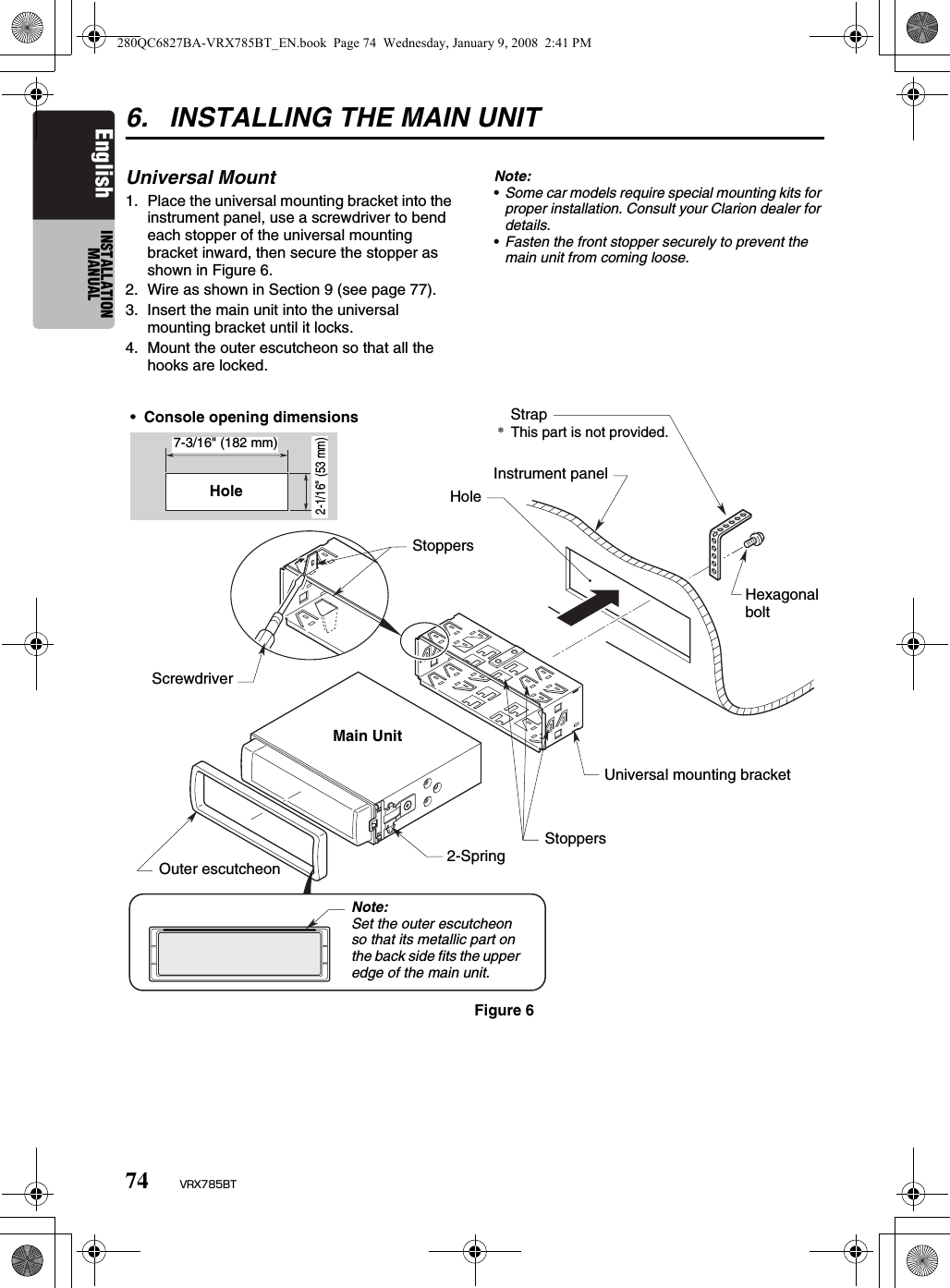 74 VRX785BTEnglish INSTALLATION MANUAL6. INSTALLING THE MAIN UNITUniversal Mount1. Place the universal mounting bracket into the instrument panel, use a screwdriver to bend each stopper of the universal mounting bracket inward, then secure the stopper as shown in Figure 6.2. Wire as shown in Section 9 (see page 77).3. Insert the main unit into the universal mounting bracket until it locks.4. Mount the outer escutcheon so that all the hooks are locked.Note:•Some car models require special mounting kits for proper installation. Consult your Clarion dealer for details.•Fasten the front stopper securely to prevent the main unit from coming loose.•Console opening dimensionsHole7-3/16&quot; (182 mm)2-1/16&quot; (53 mm)HoleStrap*This part is not provided.Hexagonal boltInstrument panelStoppersScrewdriverUniversal mounting bracketStoppers2-SpringMain UnitOuter escutcheonNote:Set the outer escutcheon so that its metallic part on the back side fits the upper edge of the main unit.Figure 6280QC6827BA-VRX785BT_EN.book  Page 74  Wednesday, January 9, 2008  2:41 PM