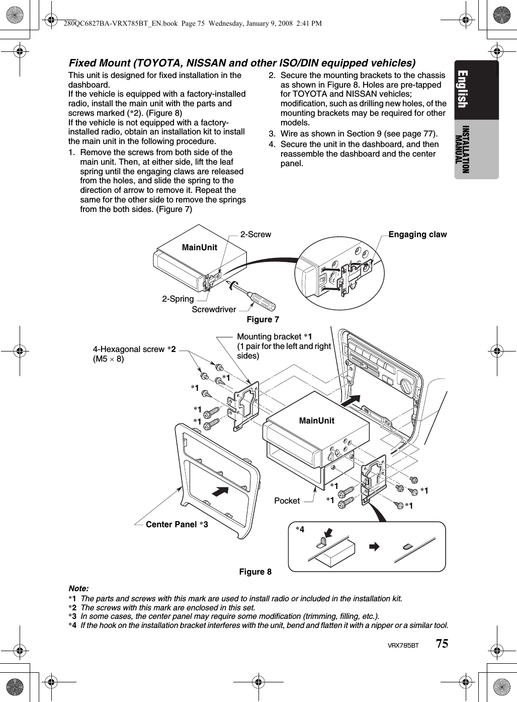 75VRX785BTEnglish INSTALLATION MANUALFixed Mount (TOYOTA, NISSAN and other ISO/DIN equipped vehicles)This unit is designed for fixed installation in the dashboard.If the vehicle is equipped with a factory-installed radio, install the main unit with the parts and screws marked (*2). (Figure 8)If the vehicle is not equipped with a factory-installed radio, obtain an installation kit to install the main unit in the following procedure.1. Remove the screws from both side of the main unit. Then, at either side, lift the leaf spring until the engaging claws are released from the holes, and slide the spring to the direction of arrow to remove it. Repeat the same for the other side to remove the springs from the both sides. (Figure 7)2. Secure the mounting brackets to the chassis as shown in Figure 8. Holes are pre-tapped for TOYOTA and NISSAN vehicles; modification, such as drilling new holes, of the mounting brackets may be required for other models.3. Wire as shown in Section 9 (see page 77).4. Secure the unit in the dashboard, and then reassemble the dashboard and the center panel.Note:*1The parts and screws with this mark are used to install radio or included in the installation kit.*2The screws with this mark are enclosed in this set.*3In some cases, the center panel may require some modification (trimming, filling, etc.).*4If the hook on the installation bracket interferes with the unit, bend and flatten it with a nipper or a similar tool.MainUnit2-Screw Engaging claw2-SpringScrewdriverFigure 7Mounting bracket *1(1 pair for the left and right sides)4-Hexagonal screw *2 (M5 × 8)Center Panel *3Pocket*4Figure 8MainUnit*1*1*1*1*1*1*1*1280QC6827BA-VRX785BT_EN.book  Page 75  Wednesday, January 9, 2008  2:41 PM