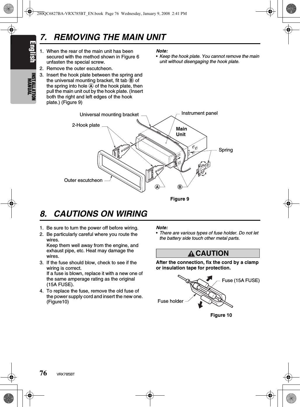 76 VRX785BTEnglish INSTALLATION MANUAL7. REMOVING THE MAIN UNIT1. When the rear of the main unit has been secured with the method shown in Figure 6 unfasten the special screw.2. Remove the outer escutcheon.3. Insert the hook plate between the spring and the universal mounting bracket, fit tab B of the spring into hole A of the hook plate, then pull the main unit out by the hook plate. (Insert both the right and left edges of the hook plate.) (Figure 9)Note:•Keep the hook plate. You cannot remove the main unit without disengaging the hook plate.8. CAUTIONS ON WIRING1. Be sure to turn the power off before wiring.2. Be particularly careful where you route the wires.Keep them well away from the engine, and exhaust pipe, etc. Heat may damage the wires.3. If the fuse should blow, check to see if the wiring is correct.If a fuse is blown, replace it with a new one of the same amperage rating as the original (15A FUSE).4. To replace the fuse, remove the old fuse of the power supply cord and insert the new one. (Figure10)Note:•There are various types of fuse holder. Do not let the battery side touch other metal parts.CAUTIONcautionAfter the connection, fix the cord by a clamp or insulation tape for protection.ABUniversal mounting bracketFigure 9MainUnitInstrument panelSpring2-Hook plateOuter escutcheonFuse (15A FUSE)Figure 10Fuse holder280QC6827BA-VRX785BT_EN.book  Page 76  Wednesday, January 9, 2008  2:41 PM