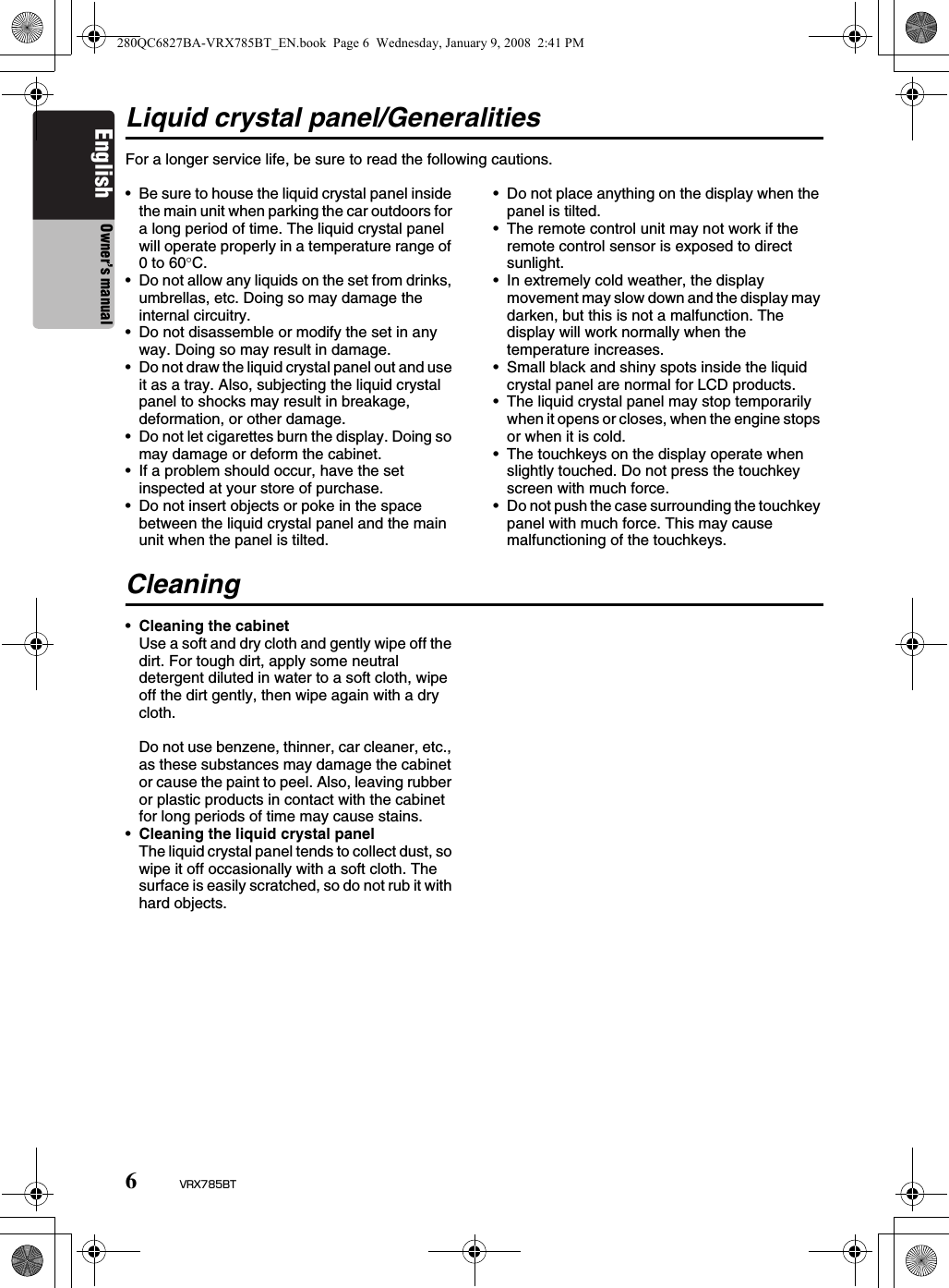 6VRX785BTEnglish Owner’s manualLiquid crystal panel/GeneralitiesFor a longer service life, be sure to read the following cautions.• Be sure to house the liquid crystal panel inside the main unit when parking the car outdoors for a long period of time. The liquid crystal panel will operate properly in a temperature range of 0 to 60°C.• Do not allow any liquids on the set from drinks, umbrellas, etc. Doing so may damage the internal circuitry.• Do not disassemble or modify the set in any way. Doing so may result in damage.• Do not draw the liquid crystal panel out and use it as a tray. Also, subjecting the liquid crystal panel to shocks may result in breakage, deformation, or other damage.• Do not let cigarettes burn the display. Doing so may damage or deform the cabinet.• If a problem should occur, have the set inspected at your store of purchase.• Do not insert objects or poke in the space between the liquid crystal panel and the main unit when the panel is tilted.• Do not place anything on the display when the panel is tilted.• The remote control unit may not work if the remote control sensor is exposed to direct sunlight.• In extremely cold weather, the display movement may slow down and the display may darken, but this is not a malfunction. The display will work normally when the temperature increases.• Small black and shiny spots inside the liquid crystal panel are normal for LCD products.• The liquid crystal panel may stop temporarily when it opens or closes, when the engine stops or when it is cold.• The touchkeys on the display operate when slightly touched. Do not press the touchkey screen with much force.• Do not push the case surrounding the touchkey panel with much force. This may cause malfunctioning of the touchkeys.Cleaning•Cleaning the cabinetUse a soft and dry cloth and gently wipe off the dirt. For tough dirt, apply some neutral detergent diluted in water to a soft cloth, wipe off the dirt gently, then wipe again with a dry cloth.Do not use benzene, thinner, car cleaner, etc., as these substances may damage the cabinet or cause the paint to peel. Also, leaving rubber or plastic products in contact with the cabinet for long periods of time may cause stains.•Cleaning the liquid crystal panelThe liquid crystal panel tends to collect dust, so wipe it off occasionally with a soft cloth. The surface is easily scratched, so do not rub it with hard objects.280QC6827BA-VRX785BT_EN.book  Page 6  Wednesday, January 9, 2008  2:41 PM