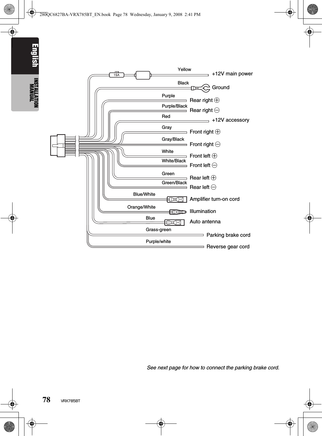 78 VRX785BTEnglish INSTALLATION MANUALSee next page for how to connect the parking brake cord.YellowBlack+12V main powerGroundRear right +Rear right -+12V accessoryFront right +Front right -Front left +Front left -Rear left +Rear left -Amplifier turn-on cordIlluminationAuto antennaParking brake cordReverse gear cordPurplePurple/BlackRedGrayGray/BlackWhiteWhite/BlackGreenGreen/BlackBlue/WhiteOrange/WhiteBlueGrass-greenPurple/white280QC6827BA-VRX785BT_EN.book  Page 78  Wednesday, January 9, 2008  2:41 PM