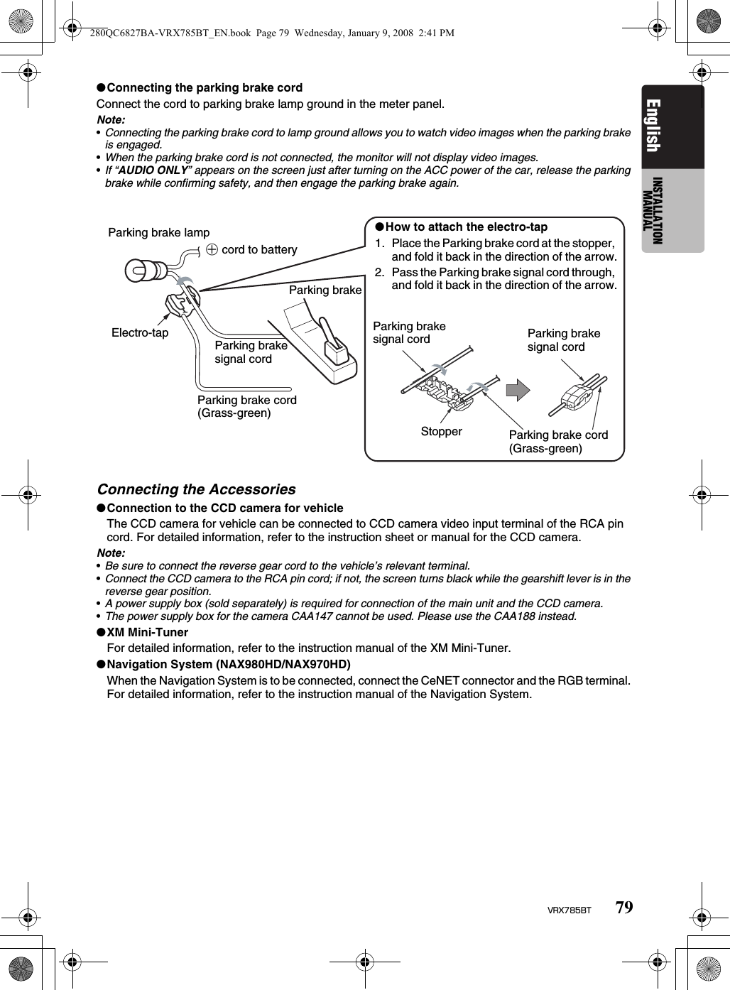 79VRX785BTEnglish INSTALLATION MANUAL●Connecting the parking brake cordConnect the cord to parking brake lamp ground in the meter panel.Note:•Connecting the parking brake cord to lamp ground allows you to watch video images when the parking brake is engaged.•When the parking brake cord is not connected, the monitor will not display video images.•If “AUDIO ONLY” appears on the screen just after turning on the ACC power of the car, release the parking brake while confirming safety, and then engage the parking brake again.Connecting the Accessories●Connection to the CCD camera for vehicleThe CCD camera for vehicle can be connected to CCD camera video input terminal of the RCA pin cord. For detailed information, refer to the instruction sheet or manual for the CCD camera.Note:•Be sure to connect the reverse gear cord to the vehicle’s relevant terminal.•Connect the CCD camera to the RCA pin cord; if not, the screen turns black while the gearshift lever is in the reverse gear position.•A power supply box (sold separately) is required for connection of the main unit and the CCD camera.•The power supply box for the camera CAA147 cannot be used. Please use the CAA188 instead.●XM Mini-TunerFor detailed information, refer to the instruction manual of the XM Mini-Tuner.●Navigation System (NAX980HD/NAX970HD)When the Navigation System is to be connected, connect the CeNET connector and the RGB terminal. For detailed information, refer to the instruction manual of the Navigation System.Parking brake lamp+ cord to batteryElectro-tap Parking brake signal cordParking brake cord (Grass-green)●How to attach the electro-tap1. Place the Parking brake cord at the stopper, and fold it back in the direction of the arrow.2. Pass the Parking brake signal cord through, and fold it back in the direction of the arrow.Parking brakeParking brake signal cord Parking brake signal cordStopper Parking brake cord (Grass-green)280QC6827BA-VRX785BT_EN.book  Page 79  Wednesday, January 9, 2008  2:41 PM