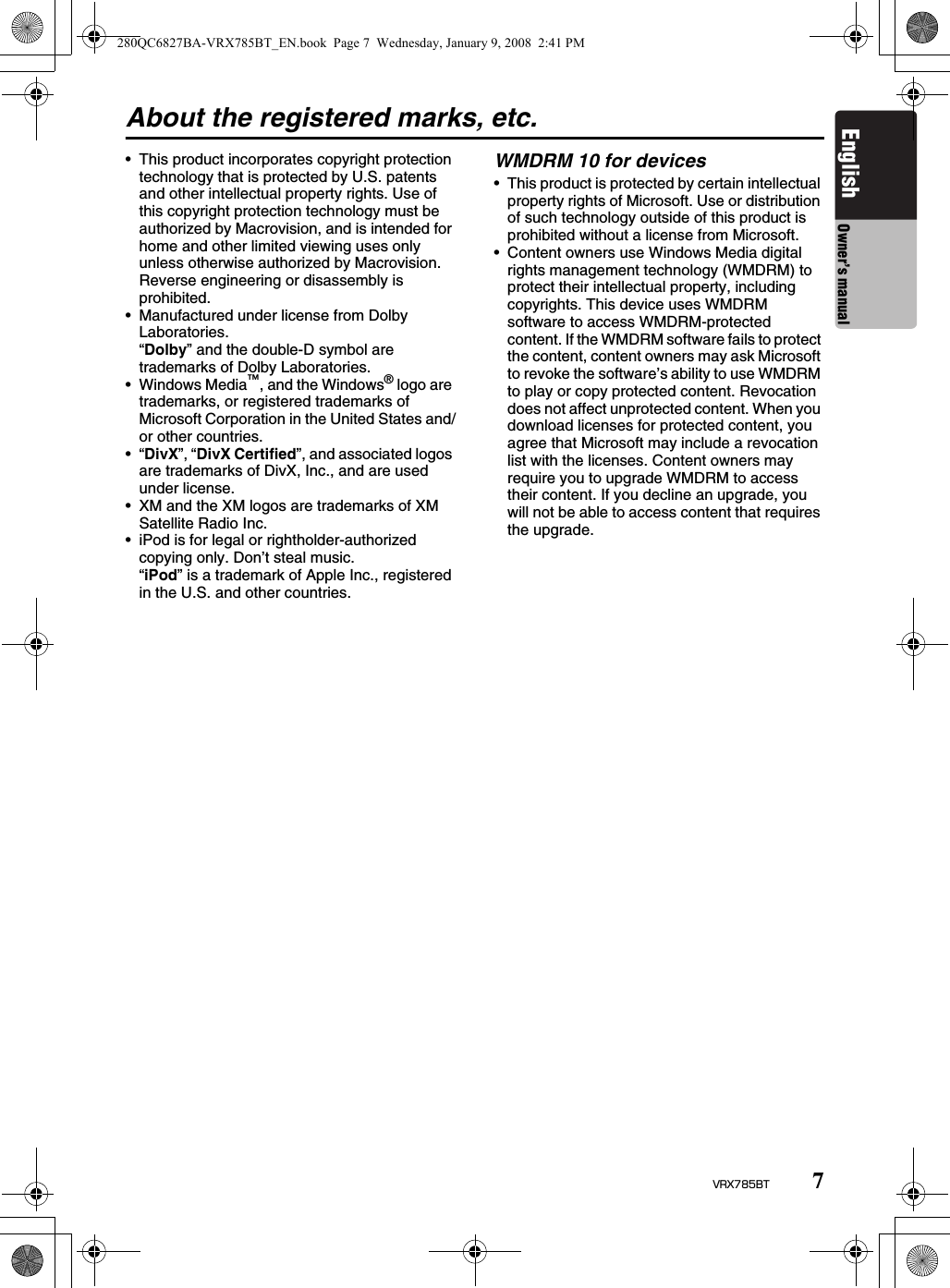 7VRX785BTEnglish Owner’s manualAbout the registered marks, etc.• This product incorporates copyright protection technology that is protected by U.S. patents and other intellectual property rights. Use of this copyright protection technology must be authorized by Macrovision, and is intended for home and other limited viewing uses only unless otherwise authorized by Macrovision. Reverse engineering or disassembly is prohibited.• Manufactured under license from Dolby Laboratories.“Dolby” and the double-D symbol are trademarks of Dolby Laboratories.• Windows Media™, and the Windows® logo are trademarks, or registered trademarks of Microsoft Corporation in the United States and/or other countries.•“DivX”, “DivX Certified”, and associated logos are trademarks of DivX, Inc., and are used under license.• XM and the XM logos are trademarks of XM Satellite Radio Inc.• iPod is for legal or rightholder-authorized copying only. Don’t steal music.“iPod” is a trademark of Apple Inc., registered in the U.S. and other countries.WMDRM 10 for devices• This product is protected by certain intellectual property rights of Microsoft. Use or distribution of such technology outside of this product is prohibited without a license from Microsoft.• Content owners use Windows Media digital rights management technology (WMDRM) to protect their intellectual property, including copyrights. This device uses WMDRM software to access WMDRM-protected content. If the WMDRM software fails to protect the content, content owners may ask Microsoft to revoke the software’s ability to use WMDRM to play or copy protected content. Revocation does not affect unprotected content. When you download licenses for protected content, you agree that Microsoft may include a revocation list with the licenses. Content owners may require you to upgrade WMDRM to access their content. If you decline an upgrade, you will not be able to access content that requires the upgrade.280QC6827BA-VRX785BT_EN.book  Page 7  Wednesday, January 9, 2008  2:41 PM