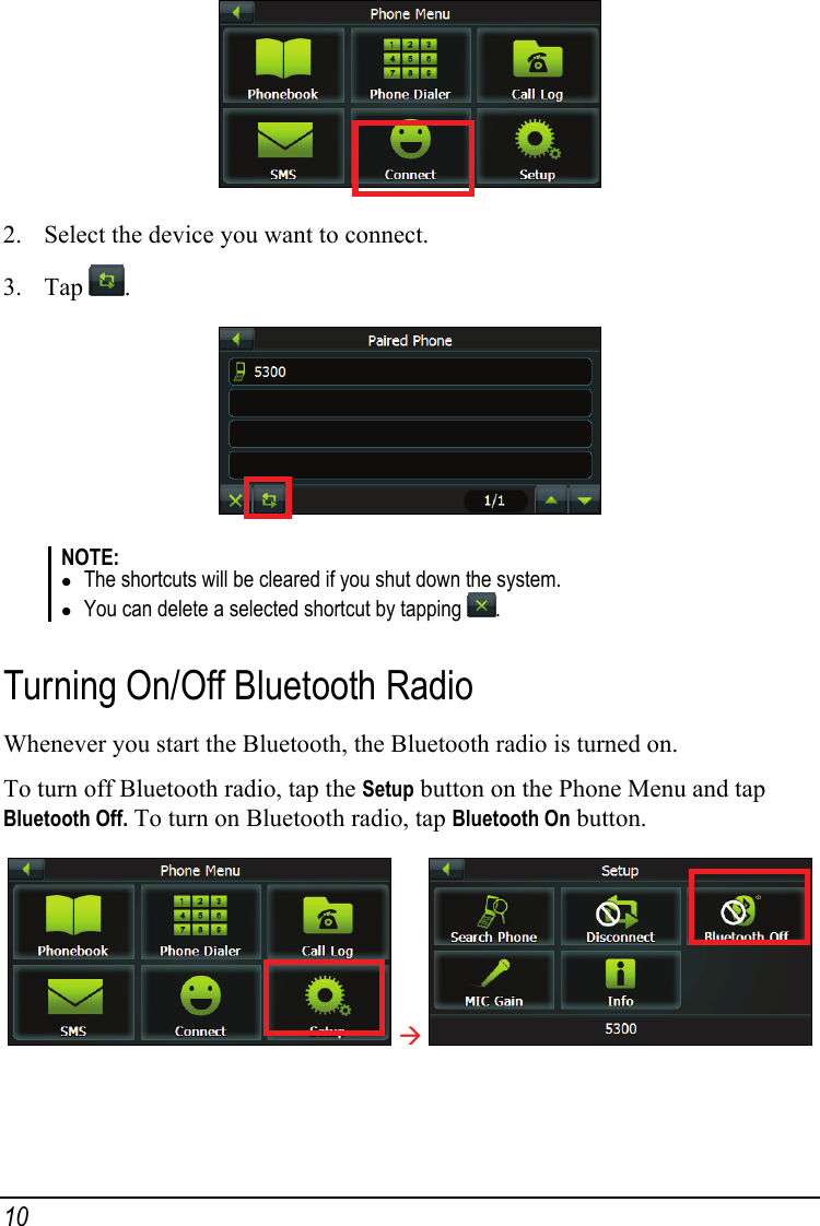  2. Select the device you want to connect. 3. Tap  .  NOTE: z The shortcuts will be cleared if you shut down the system. z You can delete a selected shortcut by tapping  .  Turning On/Off Bluetooth Radio Whenever you start the Bluetooth, the Bluetooth radio is turned on. To turn off Bluetooth radio, tap the Setup button on the Phone Menu and tap Bluetooth Off. To turn on Bluetooth radio, tap Bluetooth On button.  Æ   10 