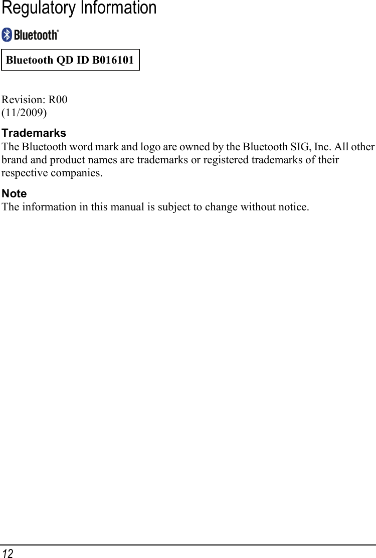 Regulatory Information  Bluetooth QD ID B016101 Revision: R00 (11/2009) Trademarks The Bluetooth word mark and logo are owned by the Bluetooth SIG, Inc. All other brand and product names are trademarks or registered trademarks of their respective companies. Note The information in this manual is subject to change without notice. 12 