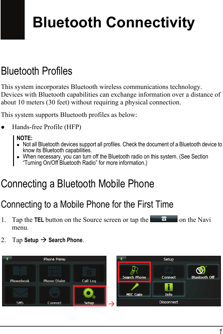 Bluetooth Connectivity Bluetooth Profiles This system incorporates Bluetooth wireless communications technology. Devices with Bluetooth capabilities can exchange information over a distance of about 10 meters (30 feet) without requiring a physical connection. This system supports Bluetooth profiles as below: z Hands-free Profile (HFP) NOTE: z Not all Bluetooth devices support all profiles. Check the document of a Bluetooth device to know its Bluetooth capabilities. z When necessary, you can turn off the Bluetooth radio on this system. (See Section “Turning On/Off Bluetooth Radio” for more information.)  Connecting a Bluetooth Mobile Phone Connecting to a Mobile Phone for the First Time 1. Tap the TEL button on the Source screen or tap the   on the Navi menu. 2. Tap Setup Æ Search Phone.  Æ  1 