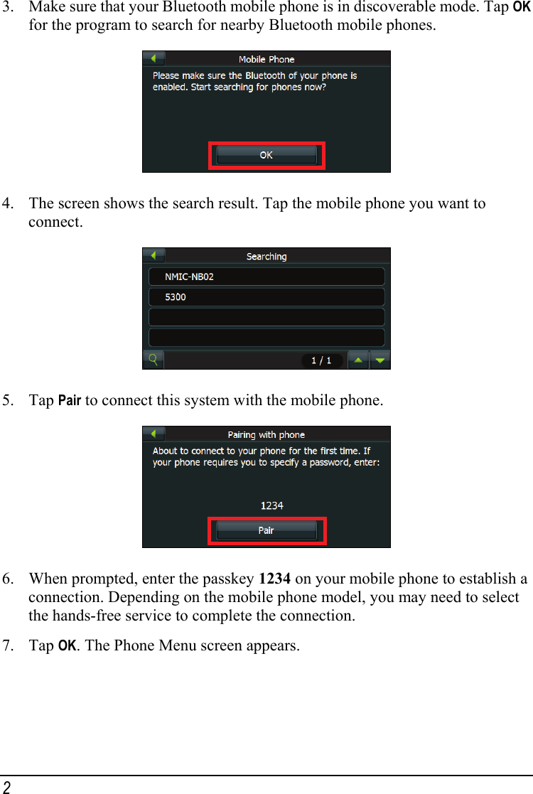 3. Make sure that your Bluetooth mobile phone is in discoverable mode. Tap OK for the program to search for nearby Bluetooth mobile phones.  4. The screen shows the search result. Tap the mobile phone you want to connect.  5. Tap Pair to connect this system with the mobile phone.  6. When prompted, enter the passkey 1234 on your mobile phone to establish a connection. Depending on the mobile phone model, you may need to select the hands-free service to complete the connection. 7. Tap OK. The Phone Menu screen appears. 2 