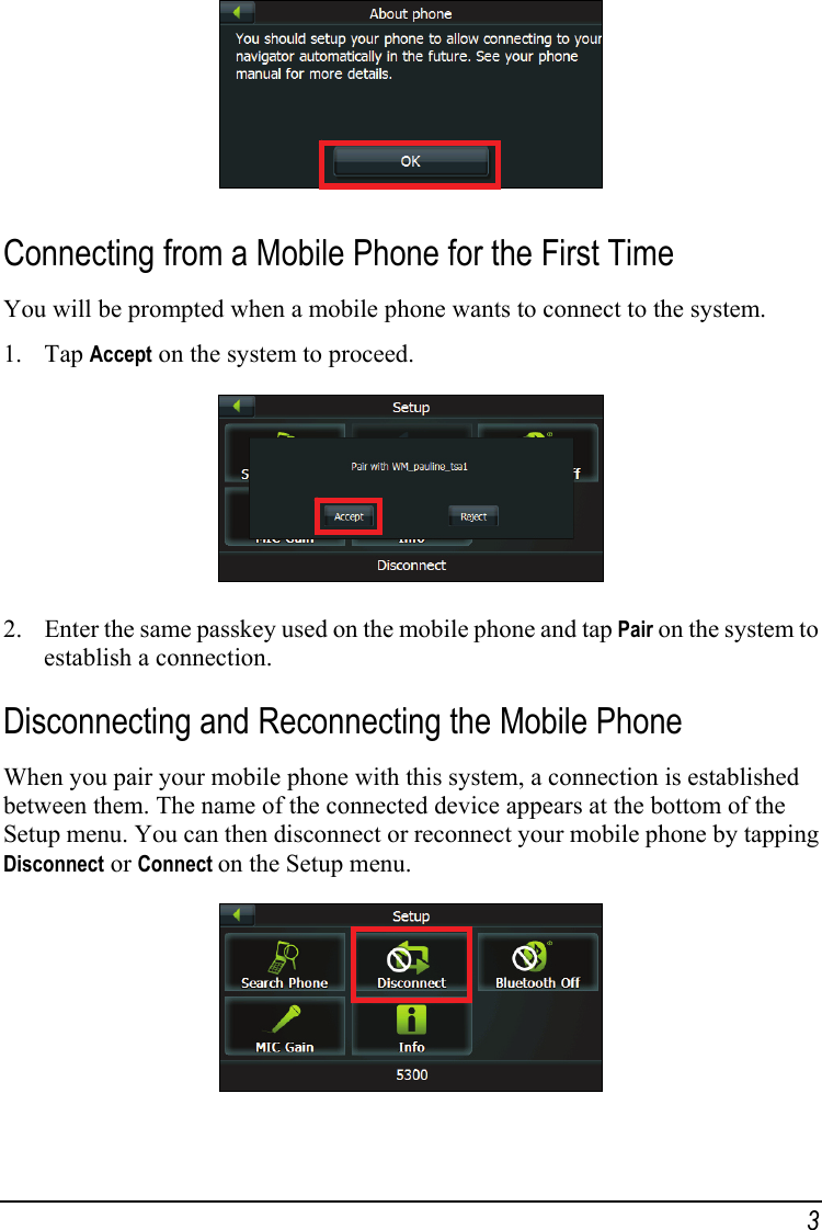  Connecting from a Mobile Phone for the First Time You will be prompted when a mobile phone wants to connect to the system. 1. Tap Accept on the system to proceed.  2. Enter the same passkey used on the mobile phone and tap Pair on the system to establish a connection. Disconnecting and Reconnecting the Mobile Phone When you pair your mobile phone with this system, a connection is established between them. The name of the connected device appears at the bottom of the Setup menu. You can then disconnect or reconnect your mobile phone by tapping Disconnect or Connect on the Setup menu.  3 