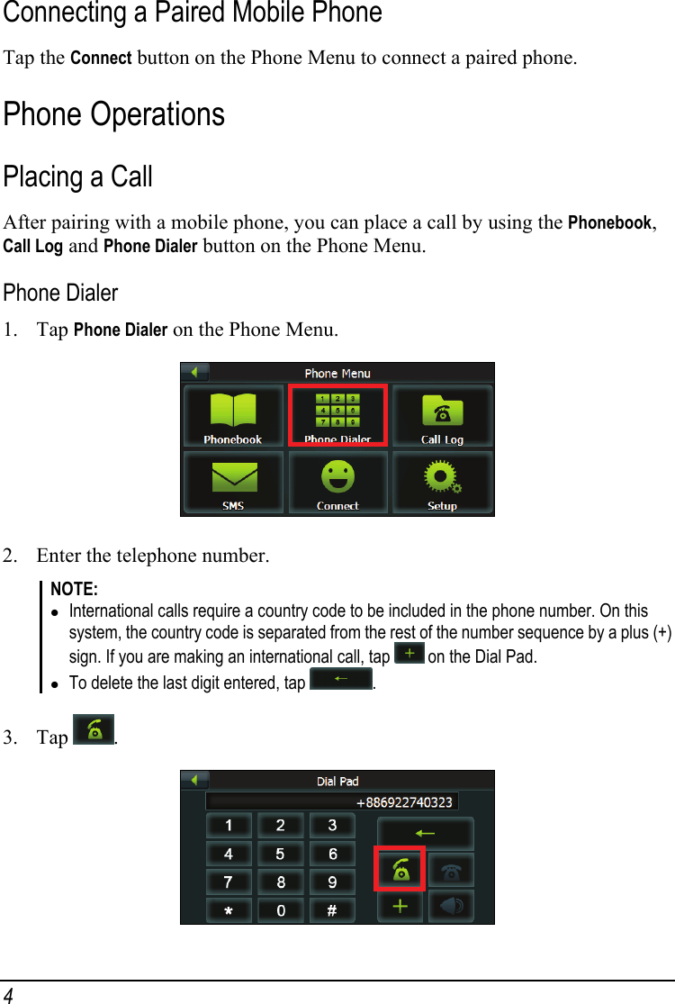 Connecting a Paired Mobile Phone Tap the Connect button on the Phone Menu to connect a paired phone. Phone Operations Placing a Call After pairing with a mobile phone, you can place a call by using the Phonebook, Call Log and Phone Dialer button on the Phone Menu. Phone Dialer 1. Tap Phone Dialer on the Phone Menu.  2. Enter the telephone number. NOTE: z International calls require a country code to be included in the phone number. On this system, the country code is separated from the rest of the number sequence by a plus (+) sign. If you are making an international call, tap   on the Dial Pad. z To delete the last digit entered, tap  .  3. Tap  .  4 