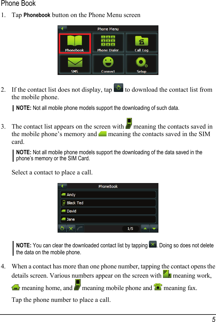 Phone Book 1. Tap Phonebook button on the Phone Menu screen  2. If the contact list does not display, tap   to download the contact list from the mobile phone. NOTE: Not all mobile phone models support the downloading of such data.  3. The contact list appears on the screen with   meaning the contacts saved in the mobile phone’s memory and   meaning the contacts saved in the SIM card. NOTE: Not all mobile phone models support the downloading of the data saved in the phone’s memory or the SIM Card.  Select a contact to place a call.  NOTE: You can clear the downloaded contact list by tapping  . Doing so does not delete the data on the mobile phone.  4. When a contact has more than one phone number, tapping the contact opens the details screen. Various numbers appear on the screen with   meaning work,  meaning home, and   meaning mobile phone and   meaning fax. Tap the phone number to place a call. 5 