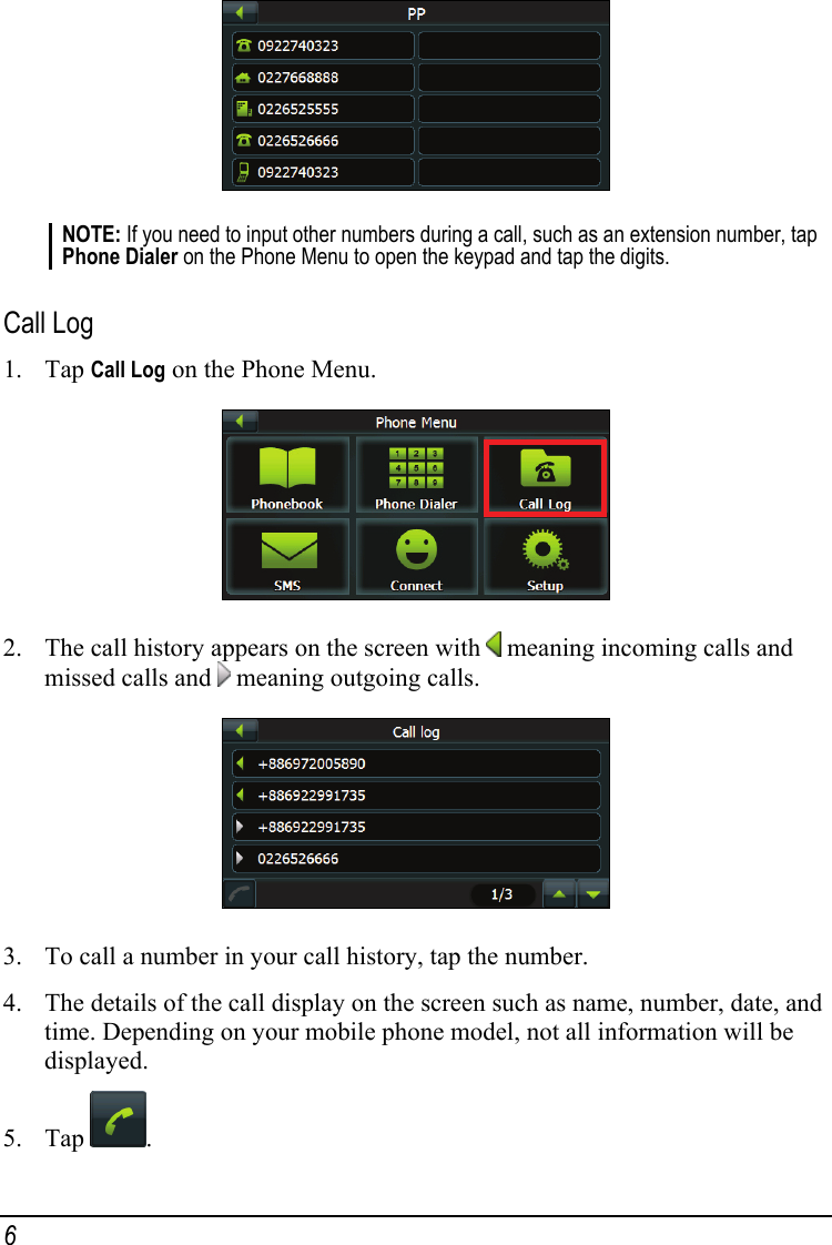  NOTE: If you need to input other numbers during a call, such as an extension number, tap Phone Dialer on the Phone Menu to open the keypad and tap the digits.  Call Log 1. Tap Call Log on the Phone Menu.  2. The call history appears on the screen with   meaning incoming calls and missed calls and   meaning outgoing calls.  3. To call a number in your call history, tap the number. 4. The details of the call display on the screen such as name, number, date, and time. Depending on your mobile phone model, not all information will be displayed. 5. Tap  . 6 