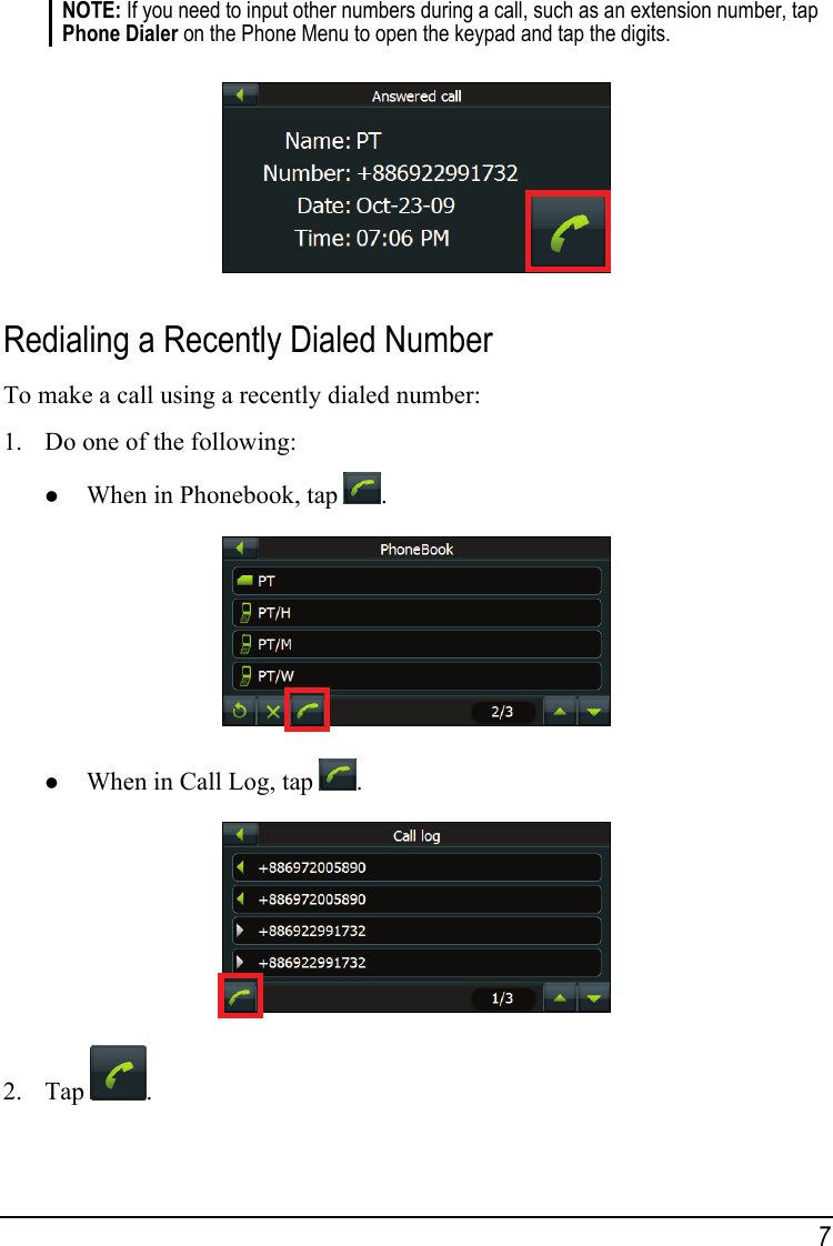 NOTE: If you need to input other numbers during a call, such as an extension number, tap Phone Dialer on the Phone Menu to open the keypad and tap the digits.   Redialing a Recently Dialed Number To make a call using a recently dialed number: 1. Do one of the following: z When in Phonebook, tap  .  z When in Call Log, tap  .  2. Tap  . 7 