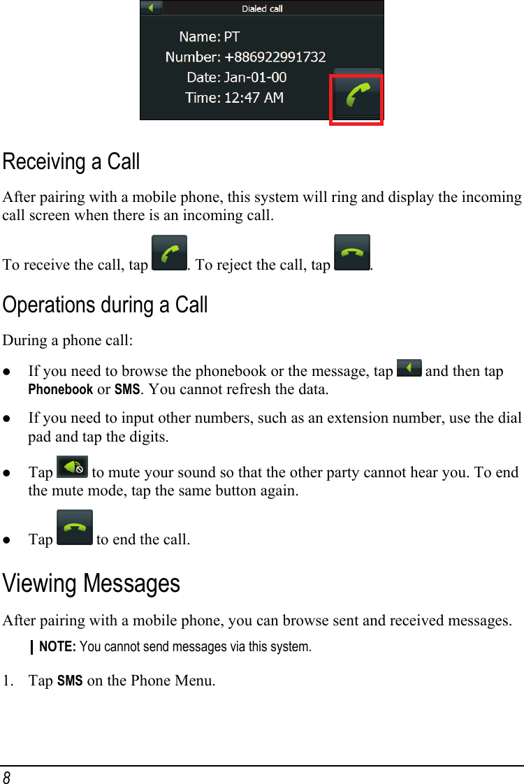  Receiving a Call After pairing with a mobile phone, this system will ring and display the incoming call screen when there is an incoming call. To receive the call, tap  . To reject the call, tap  . Operations during a Call During a phone call: z If you need to browse the phonebook or the message, tap   and then tap Phonebook or SMS. You cannot refresh the data. z If you need to input other numbers, such as an extension number, use the dial pad and tap the digits. z Tap   to mute your sound so that the other party cannot hear you. To end the mute mode, tap the same button again. z Tap   to end the call. Viewing Messages After pairing with a mobile phone, you can browse sent and received messages. NOTE: You cannot send messages via this system.  1. Tap SMS on the Phone Menu. 8 