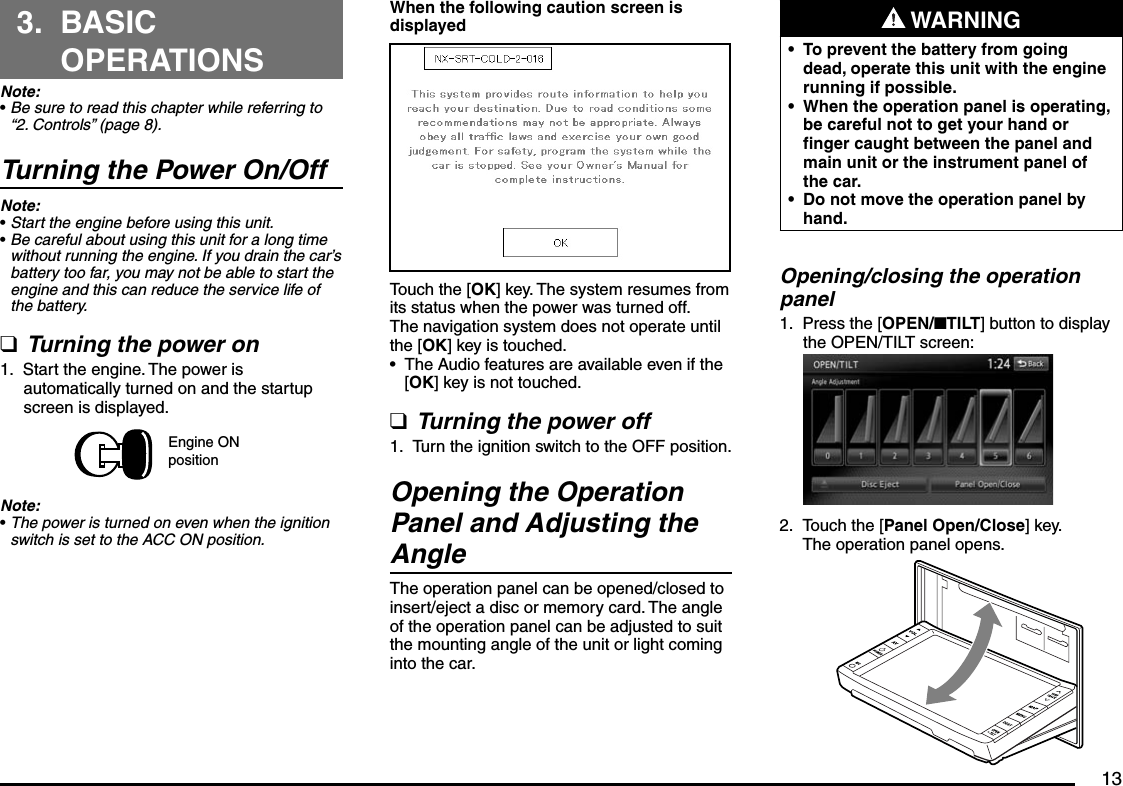 133. BASIC OPERATIONSNote:Be sure to read this chapter while referring to “2. Controls” (page 8).Turning the Power On/OffNote:Start the engine before using this unit.Be careful about using this unit for a long time without running the engine. If you drain the car’s battery too far, you may not be able to start the engine and this can reduce the service life of the battery.Turning the power onStart the engine. The power is automatically turned on and the startup screen is displayed.Engine ON positionNote:The power is turned on even when the ignition switch is set to the ACC ON position.•••q1.•When the following caution screen is displayedTouch the [OK] key. The system resumes from its status when the power was turned off.The navigation system does not operate until the [OK] key is touched.The Audio features are available even if the [OK] key is not touched.Turning the power offTurn the ignition switch to the OFF position.Opening the Operation Panel and Adjusting the AngleThe operation panel can be opened/closed to insert/eject a disc or memory card. The angle of the operation panel can be adjusted to suit the mounting angle of the unit or light coming into the car.•q1. WARNINGTo prevent the battery from going dead, operate this unit with the engine running if possible.When the operation panel is operating, be careful not to get your hand or finger caught between the panel and main unit or the instrument panel of the car.Do not move the operation panel by hand.•••Opening/closing the operation panelPress the [OPEN/nTILT] button to display the OPEN/TILT screen:Touch the [Panel Open/Close] key.The operation panel opens.1.2.