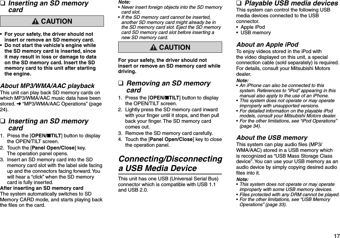 17Inserting an SD memory card CAUTIONFor your safety, the driver should not insert or remove an SD memory card.Do not start the vehicle’s engine while the SD memory card is inserted, since it may result in loss or damage to data on the SD memory card. Insert the SD memory card to this unit after starting the engine.About MP3/WMA/AAC playbackThis unit can play back SD memory cards on which MP3/WMA/AAC music data have been stored. É “MP3/WMA/AAC Operations” (page 24).Inserting an SD memory card Press the [OPEN/nTILT] button to display the OPEN/TILT screen. Touch the [Panel Open/Close] key.The operation panel opens. Insert an SD memory card into the SD memory card slot with the label side facing up and the connectors facing forward. You will hear a “click” when the SD memory card is fully inserted.After inserting an SD memory cardThe system automatically switches to SD Memory CARD mode, and starts playing back the files on the card.q••q1.2.3.Note:Never insert foreign objects into the SD memory card slot.If the SD memory card cannot be inserted, another SD memory card might already be in the SD memory card slot. Eject the SD memory card SD memory card slot before inserting a new SD memory card. CAUTIONFor your safety, the driver should not insert or remove an SD memory card while driving.Removing an SD memory card Press the [OPEN/nTILT] button to display the OPEN/TILT screen. Lightly press the SD memory card inward with your finger until it stops, and then pull back your finger. The SD memory card comes out. Remove the SD memory card carefully. Touch the [Panel Open/Close] key to close the operation panel.Connecting/Disconnecting a USB Media DeviceThis unit has one USB (Universal Serial Bus) connector which is compatible with USB 1.1 and USB 2.0.••q1.2.3.4.Playable USB media devicesThis system can control the following USB media devices connected to the USB connector.Apple iPodUSB memoryAbout an Apple iPodTo enjoy videos stored in the iPod with the video displayed on this unit, a special connection cable (sold separately) is required.For details, consult your Mitsubishi Motors dealer.Note:An iPhone can also be connected to this system. References to “iPod” appearing in this manual also apply to the use of an iPhone.This system does not operate or may operate improperly with unsupported versions.For detailed information on the playable iPod models, consult your Mitsubishi Motors dealer.For the other limitations, see “iPod Operations” (page 34).About the USB memoryThis system can play audio files (MP3/WMA/AAC) stored in a USB memory which is recognized as “USB Mass Storage Class device”. You can use your USB memory as an audio device by simply copying desired audio files into it.Note:This system does not operate or may operate improperly with some USB memory devices.Files protected with any DRM cannot be played.For the other limitations, see “USB Memory Operations” (page 33).q•••••••••