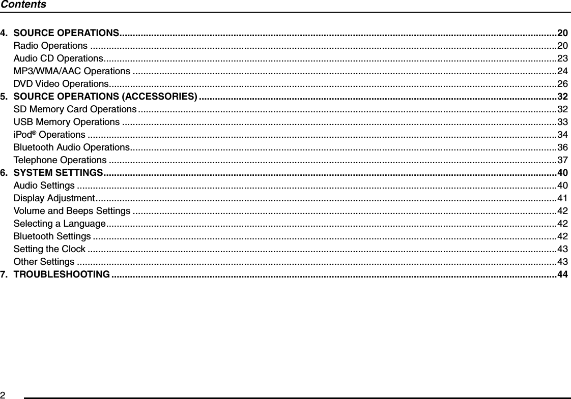 24. SOURCE OPERATIONS .....................................................................................................................................................................20Radio Operations ................................................................................................................................................................................20Audio CD Operations ...........................................................................................................................................................................23MP3/WMA/AAC Operations ................................................................................................................................................................24DVD Video Operations.........................................................................................................................................................................265.  SOURCE OPERATIONS (ACCESSORIES) .......................................................................................................................................32SD Memory Card Operations ..............................................................................................................................................................32USB Memory Operations ....................................................................................................................................................................33iPod® Operations .................................................................................................................................................................................34Bluetooth Audio Operations .................................................................................................................................................................36Telephone Operations .........................................................................................................................................................................376. SYSTEM SETTINGS ...........................................................................................................................................................................40Audio Settings .....................................................................................................................................................................................40Display Adjustment ..............................................................................................................................................................................41Volume and Beeps Settings ................................................................................................................................................................42Selecting a Language ..........................................................................................................................................................................42Bluetooth Settings ...............................................................................................................................................................................42Setting the Clock .................................................................................................................................................................................43Other Settings .....................................................................................................................................................................................437. TROUBLESHOOTING ........................................................................................................................................................................44Contents