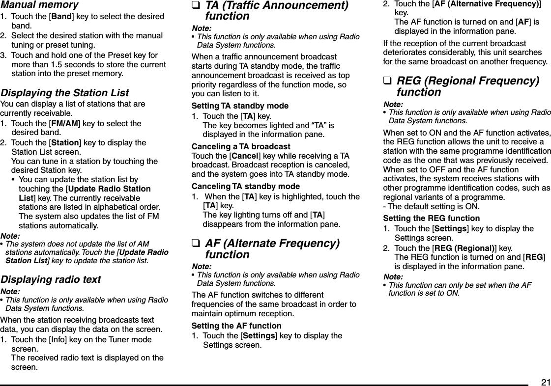 21Manual memoryTouch the [Band] key to select the desired band.Select the desired station with the manual tuning or preset tuning.Touch and hold one of the Preset key for more than 1.5 seconds to store the current station into the preset memory.Displaying the Station ListYou can display a list of stations that are currently receivable.Touch the [FM/AM] key to select the desired band.Touch the [Station] key to display the Station List screen.You can tune in a station by touching the desired Station key.You can update the station list by touching the [Update Radio Station List] key. The currently receivable stations are listed in alphabetical order. The system also updates the list of FM stations automatically.Note:The system does not update the list of AM stations automatically. Touch the [Update Radio Station List] key to update the station list.Displaying radio textNote:This function is only available when using Radio Data System functions.When the station receiving broadcasts text data, you can display the data on the screen.Touch the [Info] key on the Tuner mode screen.The received radio text is displayed on the screen.1.2.3.1.2.•••1.TA (Traffic Announcement) functionNote:This function is only available when using Radio Data System functions.When a traffic announcement broadcast starts during TA standby mode, the traffic announcement broadcast is received as top priority regardless of the function mode, so you can listen to it.Setting TA standby modeTouch the [TA] key.The key becomes lighted and “TA” is displayed in the information pane.Canceling a TA broadcastTouch the [Cancel] key while receiving a TA broadcast. Broadcast reception is canceled, and the system goes into TA standby mode.Canceling TA standby mode When the [TA] key is highlighted, touch the [TA] key.The key lighting turns off and [TA] disappears from the information pane.AF (Alternate Frequency) functionNote:This function is only available when using Radio Data System functions.The AF function switches to different frequencies of the same broadcast in order to maintain optimum reception.Setting the AF functionTouch the [Settings] key to display the Settings screen.q•1.1.q•1.Touch the [AF (Alternative Frequency)] key.The AF function is turned on and [AF] is displayed in the information pane.If the reception of the current broadcast deteriorates considerably, this unit searches for the same broadcast on another frequency.REG (Regional Frequency) functionNote:This function is only available when using Radio Data System functions.When set to ON and the AF function activates, the REG function allows the unit to receive a station with the same programme identification code as the one that was previously received.When set to OFF and the AF function activates, the system receives stations with other programme identification codes, such as regional variants of a programme.- The default setting is ON.Setting the REG functionTouch the [Settings] key to display the Settings screen.Touch the [REG (Regional)] key.The REG function is turned on and [REG] is displayed in the information pane.Note:This function can only be set when the AF function is set to ON.2.q•1.2.•