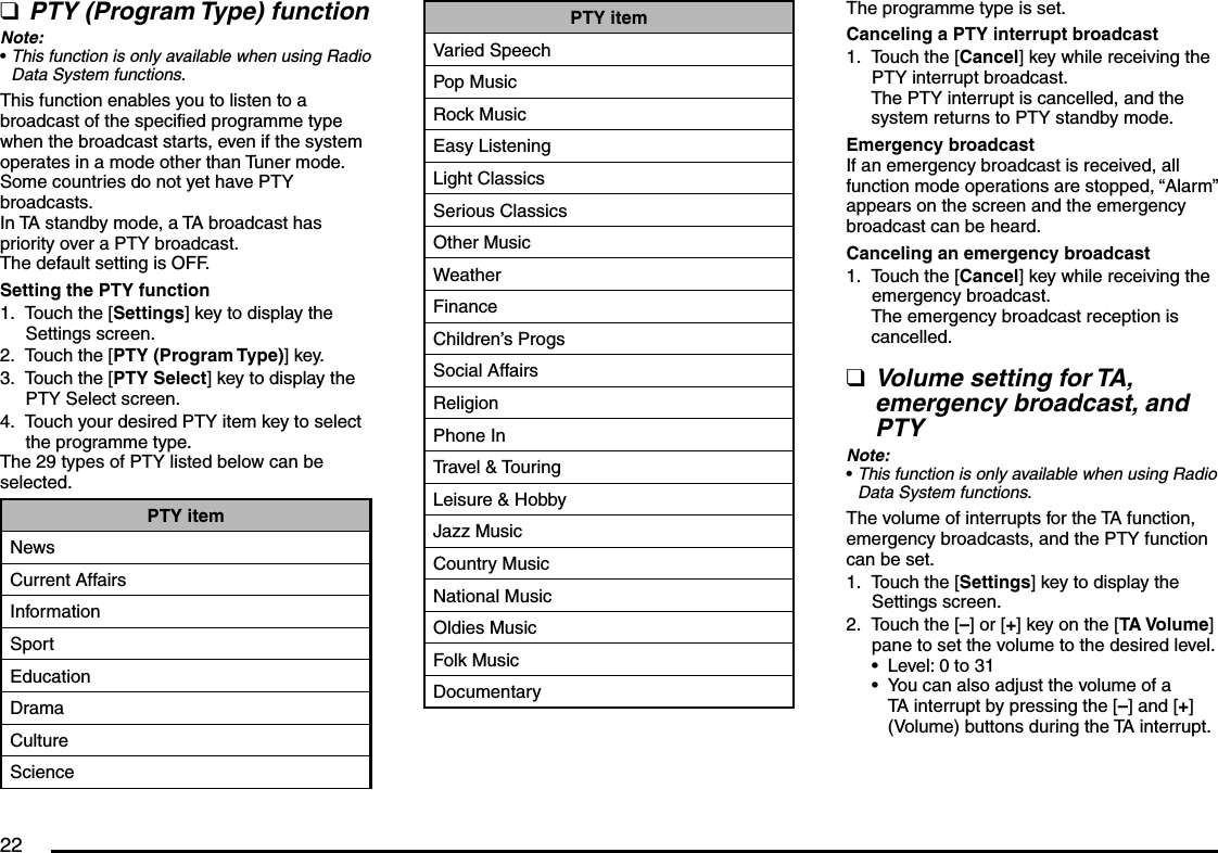 22PTY (Program Type) functionNote:This function is only available when using Radio Data System functions.This function enables you to listen to a broadcast of the specified programme type when the broadcast starts, even if the system operates in a mode other than Tuner mode.Some countries do not yet have PTY broadcasts.In TA standby mode, a TA broadcast has priority over a PTY broadcast.The default setting is OFF.Setting the PTY functionTouch the [Settings] key to display the Settings screen.Touch the [PTY (Program Type)] key.Touch the [PTY Select] key to display the PTY Select screen.Touch your desired PTY item key to select the programme type.The 29 types of PTY listed below can be selected.PTY itemNewsCurrent AffairsInformationSportEducationDramaCultureScienceq•1.2.3.4.PTY itemVaried SpeechPop MusicRock MusicEasy ListeningLight ClassicsSerious ClassicsOther MusicWeatherFinanceChildren’s ProgsSocial AffairsReligionPhone InTravel &amp; TouringLeisure &amp; HobbyJazz MusicCountry MusicNational MusicOldies MusicFolk MusicDocumentaryThe programme type is set.Canceling a PTY interrupt broadcastTouch the [Cancel] key while receiving the PTY interrupt broadcast.The PTY interrupt is cancelled, and the system returns to PTY standby mode.Emergency broadcastIf an emergency broadcast is received, all function mode operations are stopped, “Alarm” appears on the screen and the emergency broadcast can be heard.Canceling an emergency broadcastTouch the [Cancel] key while receiving the emergency broadcast.The emergency broadcast reception is cancelled.Volume setting for TA, emergency broadcast, and PTYNote:This function is only available when using Radio Data System functions.The volume of interrupts for the TA function, emergency broadcasts, and the PTY function can be set.Touch the [Settings] key to display the Settings screen.Touch the [–] or [+] key on the [TA Volume] pane to set the volume to the desired level.Level: 0 to 31You can also adjust the volume of a TA interrupt by pressing the [–] and [+] (Volume) buttons during the TA interrupt.1.1.q•1.2.••