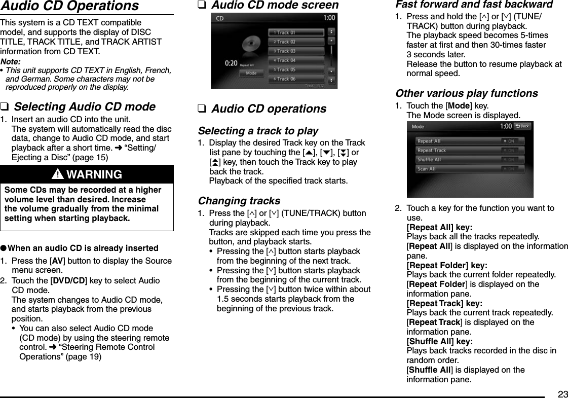 23Audio CD OperationsThis system is a CD TEXT compatible model, and supports the display of DISC TITLE, TRACK TITLE, and TRACK ARTIST information from CD TEXT.Note:This unit supports CD TEXT in English, French, and German. Some characters may not be reproduced properly on the display.Selecting Audio CD modeInsert an audio CD into the unit.The system will automatically read the disc data, change to Audio CD mode, and start playback after a short time. É “Setting/Ejecting a Disc” (page 15) WARNINGSome CDs may be recorded at a higher volume level than desired. Increase the volume gradually from the minimal setting when starting playback.When an audio CD is already insertedPress the [AV] button to display the Source menu screen.Touch the [DVD/CD] key to select Audio CD mode.The system changes to Audio CD mode, and starts playback from the previous position.You can also select Audio CD mode (CD mode) by using the steering remote control. É “Steering Remote Control Operations” (page 19)•q1.l1.2.•Audio CD mode screenAudio CD operationsSelecting a track to playDisplay the desired Track key on the Track list pane by touching the [{], [}], [}}] or [{{] key, then touch the Track key to play back the track.Playback of the specified track starts.Changing tracksPress the [∧] or [∨] (TUNE/TRACK) button during playback.Tracks are skipped each time you press the button, and playback starts.Pressing the [∧] button starts playback from the beginning of the next track.Pressing the [∨] button starts playback from the beginning of the current track.Pressing the [∨] button twice within about 1.5 seconds starts playback from the beginning of the previous track.qq1.1.•••Fast forward and fast backwardPress and hold the [∧] or [∨] (TUNE/TRACK) button during playback.The playback speed becomes 5-times faster at first and then 30-times faster 3 seconds later.Release the button to resume playback at normal speed.Other various play functionsTouch the [Mode] key.The Mode screen is displayed.Touch a key for the function you want to use.[Repeat All] key:Plays back all the tracks repeatedly.[Repeat All] is displayed on the information pane.[Repeat Folder] key:Plays back the current folder repeatedly.[Repeat Folder] is displayed on the information pane.[Repeat Track] key:Plays back the current track repeatedly.[Repeat Track] is displayed on the information pane.[Shuffle All] key:Plays back tracks recorded in the disc in random order. [Shuffle All] is displayed on the information pane.1.1.2.