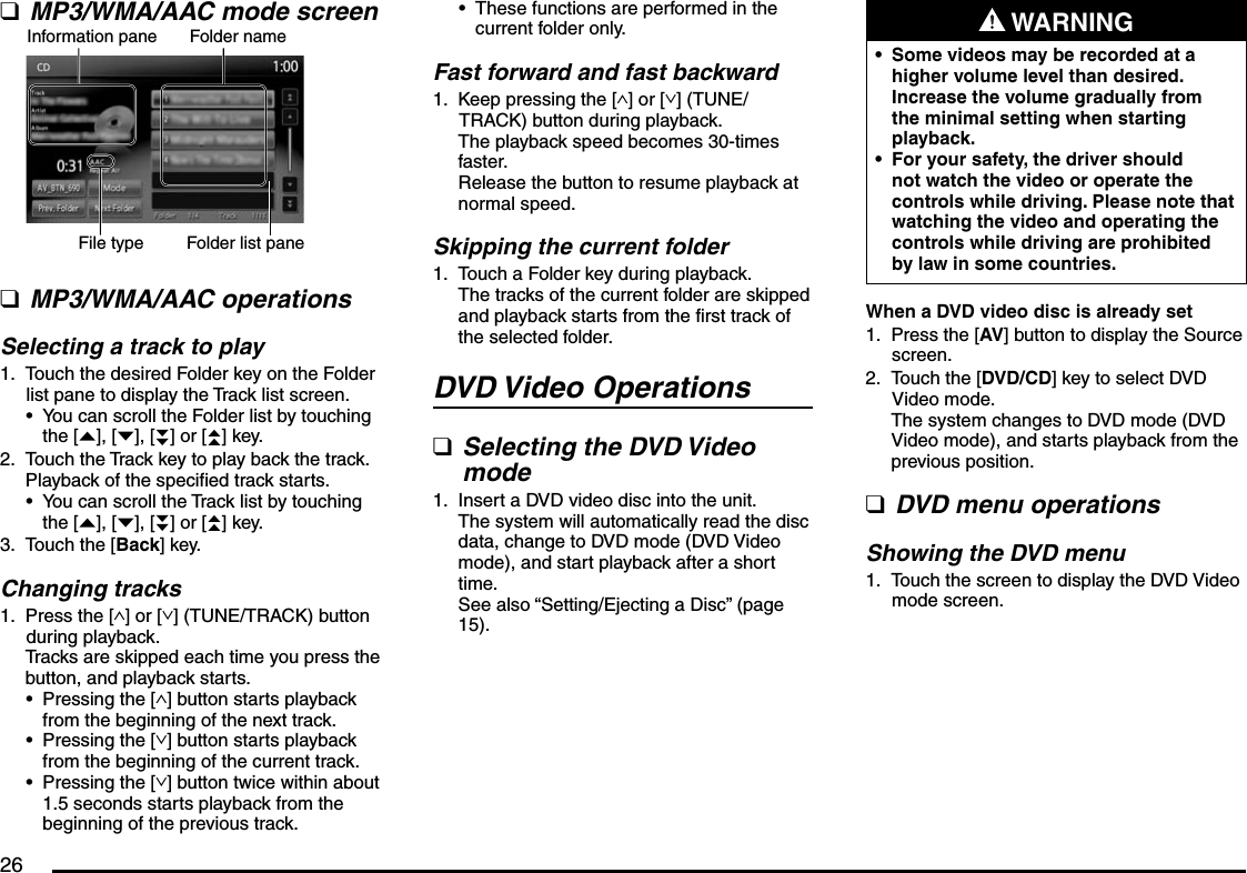 26MP3/WMA/AAC mode screenInformation pane Folder nameFile type Folder list paneMP3/WMA/AAC operationsSelecting a track to playTouch the desired Folder key on the Folder list pane to display the Track list screen.You can scroll the Folder list by touching the [{], [}], [}}] or [{{] key.Touch the Track key to play back the track.Playback of the specified track starts.You can scroll the Track list by touching the [{], [}], [}}] or [{{] key.Touch the [Back] key.Changing tracksPress the [∧] or [∨] (TUNE/TRACK) button during playback.Tracks are skipped each time you press the button, and playback starts.Pressing the [∧] button starts playback from the beginning of the next track.Pressing the [∨] button starts playback from the beginning of the current track.Pressing the [∨] button twice within about 1.5 seconds starts playback from the beginning of the previous track.qq1.•2.•3.1.•••These functions are performed in the current folder only.Fast forward and fast backwardKeep pressing the [∧] or [∨] (TUNE/TRACK) button during playback.The playback speed becomes 30-times faster.Release the button to resume playback at normal speed.Skipping the current folderTouch a Folder key during playback.The tracks of the current folder are skipped and playback starts from the first track of the selected folder.DVD Video OperationsSelecting the DVD Video modeInsert a DVD video disc into the unit.The system will automatically read the disc data, change to DVD mode (DVD Video mode), and start playback after a short time.See also “Setting/Ejecting a Disc” (page 15).•1.1.q1. WARNINGSome videos may be recorded at a higher volume level than desired. Increase the volume gradually from the minimal setting when starting playback.For your safety, the driver should not watch the video or operate the controls while driving. Please note that watching the video and operating the controls while driving are prohibited by law in some countries.••When a DVD video disc is already setPress the [AV] button to display the Source screen.Touch the [DVD/CD] key to select DVD Video mode.The system changes to DVD mode (DVD Video mode), and starts playback from the previous position.DVD menu operationsShowing the DVD menuTouch the screen to display the DVD Video mode screen.1.2.q1.