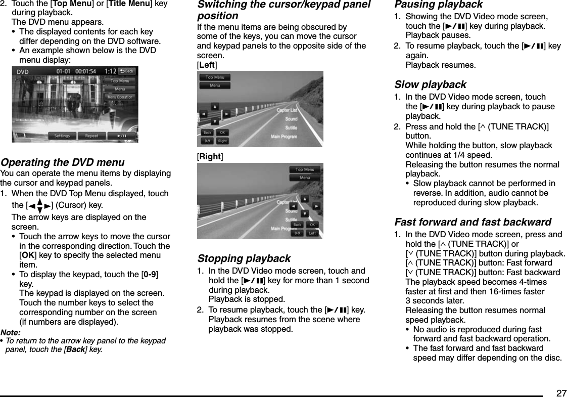 27Touch the [Top Menu] or [Title Menu] key during playback.The DVD menu appears.The displayed contents for each key differ depending on the DVD software.An example shown below is the DVD menu display:Operating the DVD menuYou can operate the menu items by displaying the cursor and keypad panels.When the DVD Top Menu displayed, touch the [ ] (Cursor) key.The arrow keys are displayed on the screen.Touch the arrow keys to move the cursor in the corresponding direction. Touch the [OK] key to specify the selected menu item.To display the keypad, touch the [0-9] key.The keypad is displayed on the screen. Touch the number keys to select the corresponding number on the screen (if numbers are displayed).Note:To return to the arrow key panel to the keypad panel, touch the [Back] key.2.••1.•••Pausing playbackShowing the DVD Video mode screen, touch the [p] key during playback.Playback pauses.To resume playback, touch the [p] key again.Playback resumes.Slow playbackIn the DVD Video mode screen, touch the [p] key during playback to pause playback.Press and hold the [∧ (TUNE TRACK)] button.While holding the button, slow playback continues at 1/4 speed.Releasing the button resumes the normal playback.Slow playback cannot be performed in reverse. In addition, audio cannot be reproduced during slow playback.Fast forward and fast backwardIn the DVD Video mode screen, press and hold the [∧ (TUNE TRACK)] or [∨ (TUNE TRACK)] button during playback.[∧ (TUNE TRACK)] button: Fast forward[∨ (TUNE TRACK)] button: Fast backwardThe playback speed becomes 4-times faster at first and then 16-times faster 3 seconds later.Releasing the button resumes normal speed playback.No audio is reproduced during fast forward and fast backward operation.The fast forward and fast backward speed may differ depending on the disc.1.2.1.2.•1.••Switching the cursor/keypad panel positionIf the menu items are being obscured by some of the keys, you can move the cursor and keypad panels to the opposite side of the screen.[Left][Right]Stopping playbackIn the DVD Video mode screen, touch and hold the [p] key for more than 1 second during playback.Playback is stopped.To resume playback, touch the [p] key.Playback resumes from the scene where playback was stopped.1.2.