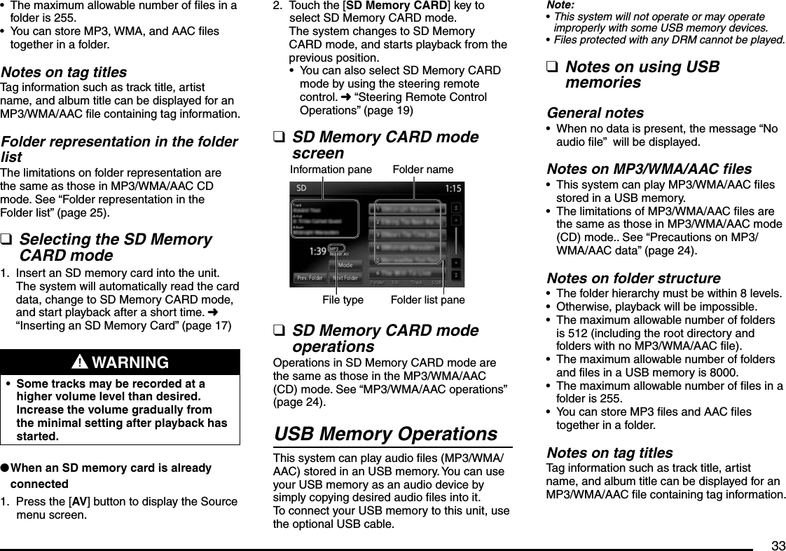 33The maximum allowable number of files in a folder is 255.You can store MP3, WMA, and AAC files together in a folder.Notes on tag titlesTag information such as track title, artist name, and album title can be displayed for an MP3/WMA/AAC file containing tag information.Folder representation in the folder listThe limitations on folder representation are the same as those in MP3/WMA/AAC CD mode. See “Folder representation in the Folder list” (page 25).Selecting the SD Memory CARD modeInsert an SD memory card into the unit.The system will automatically read the card data, change to SD Memory CARD mode, and start playback after a short time. É “Inserting an SD Memory Card” (page 17) WARNINGSome tracks may be recorded at a higher volume level than desired. Increase the volume gradually from the minimal setting after playback has started.•When an SD memory card is already connectedPress the [AV] button to display the Source menu screen.••q1.l1.Touch the [SD Memory CARD] key to select SD Memory CARD mode.The system changes to SD Memory CARD mode, and starts playback from the previous position.You can also select SD Memory CARD mode by using the steering remote control. É “Steering Remote Control Operations” (page 19)SD Memory CARD mode screenInformation pane Folder nameFile type Folder list paneSD Memory CARD mode operationsOperations in SD Memory CARD mode are the same as those in the MP3/WMA/AAC (CD) mode. See “MP3/WMA/AAC operations” (page 24).USB Memory OperationsThis system can play audio files (MP3/WMA/AAC) stored in an USB memory. You can use your USB memory as an audio device by simply copying desired audio files into it.To connect your USB memory to this unit, use the optional USB cable.2.•qqNote:This system will not operate or may operate improperly with some USB memory devices.Files protected with any DRM cannot be played.Notes on using USB memoriesGeneral notesWhen no data is present, the message “No audio file”  will be displayed.Notes on MP3/WMA/AAC filesThis system can play MP3/WMA/AAC files stored in a USB memory.The limitations of MP3/WMA/AAC files are the same as those in MP3/WMA/AAC mode (CD) mode.. See “Precautions on MP3/WMA/AAC data” (page 24).Notes on folder structureThe folder hierarchy must be within 8 levels.Otherwise, playback will be impossible.The maximum allowable number of folders is 512 (including the root directory and folders with no MP3/WMA/AAC file).The maximum allowable number of folders and files in a USB memory is 8000.The maximum allowable number of files in a folder is 255.You can store MP3 files and AAC files together in a folder.Notes on tag titlesTag information such as track title, artist name, and album title can be displayed for an MP3/WMA/AAC file containing tag information.••q•••••••••