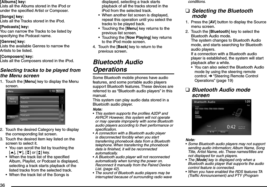 36[Albums] key:Lists all the Albums stored in the iPod or under the specified Artist or Composer.[Songs] key:Lists all the Tracks stored in the iPod.[Podcasts] key:You can narrow the Tracks to be listed by specifying the Podcast name.[Genres] key:Lists the available Genres to narrow the Artists to be listed.[Composers] key:Lists all the Composers stored in the iPod.Selecting tracks to be played from the Menu screenTouch the [Menu] key to display the Menu screen.Touch the desired Category key to display the corresponding list screen.Touch the desired item key listed on the screen to select it.You can scroll the list by touching the [{], [}], [}}] or [{{] key.When the track list of the specified Album, Playlist, or Podcast is displayed, selecting a track starts playback of the listed tracks from the selected track.When the track list of the Songs is 1.2.3.•••displayed, selecting a track starts playback of all the tracks stored in the iPod from the selected track.When another list screen is displayed, repeat this operation until you select the tracks to be played back.Touching the [Menu] key returns to the previous list screen.Touching the [Now Playing] key returns to the iPod mode screen.Touch the [Back] key to return to the previous screen.Bluetooth Audio OperationsSome Bluetooth mobile phones have audio features, and some portable audio players support Bluetooth features. These devices are referred to as “Bluetooth audio players” in this manual.This system can play audio data stored in a Bluetooth audio player.Note:This system supports the profiles A2DP and AVRCP. However, this system will not operate or may operate improperly with some Bluetooth audio players according to their performance or specification.A connection with a Bluetooth audio player is disconnected forcibly when you start transferring phonebook data from a Bluetooth telephone. When transferring the phonebook data is finished, it will be reconnected automatically.A Bluetooth audio player will not reconnected automatically when turning the power on. Reconnect it manually from the Paired Device List. (page 42).The sound of Bluetooth audio players may be interrupted because of surrounding radio wave •••4.••••conditions.Selecting the Bluetooth modePress the [AV] button to display the Source menu screen.Touch the [Bluetooth] key to select the Bluetooth Audio mode.The system changes to Bluetooth Audio mode, and starts searching for Bluetooth audio players.If a connection with a Bluetooth audio player is established, the system will start playback after a while.You can also select the Bluetooth Audio mode by using the steering remote control. É “Steering Remote Control Operations” (page 19)Bluetooth Audio mode screenNote:Some Bluetooth audio players may not support sending audio information; Album Name, Song Title, Artist Name, etc. These names/titles are not displayed for such players.The [Mode] key is displayed only when a Bluetooth audio player that supports the audio control feature is connected.When you have enabled the RDS features TA (Traffic Announcement) and PTY (Program q1.2.•q•••