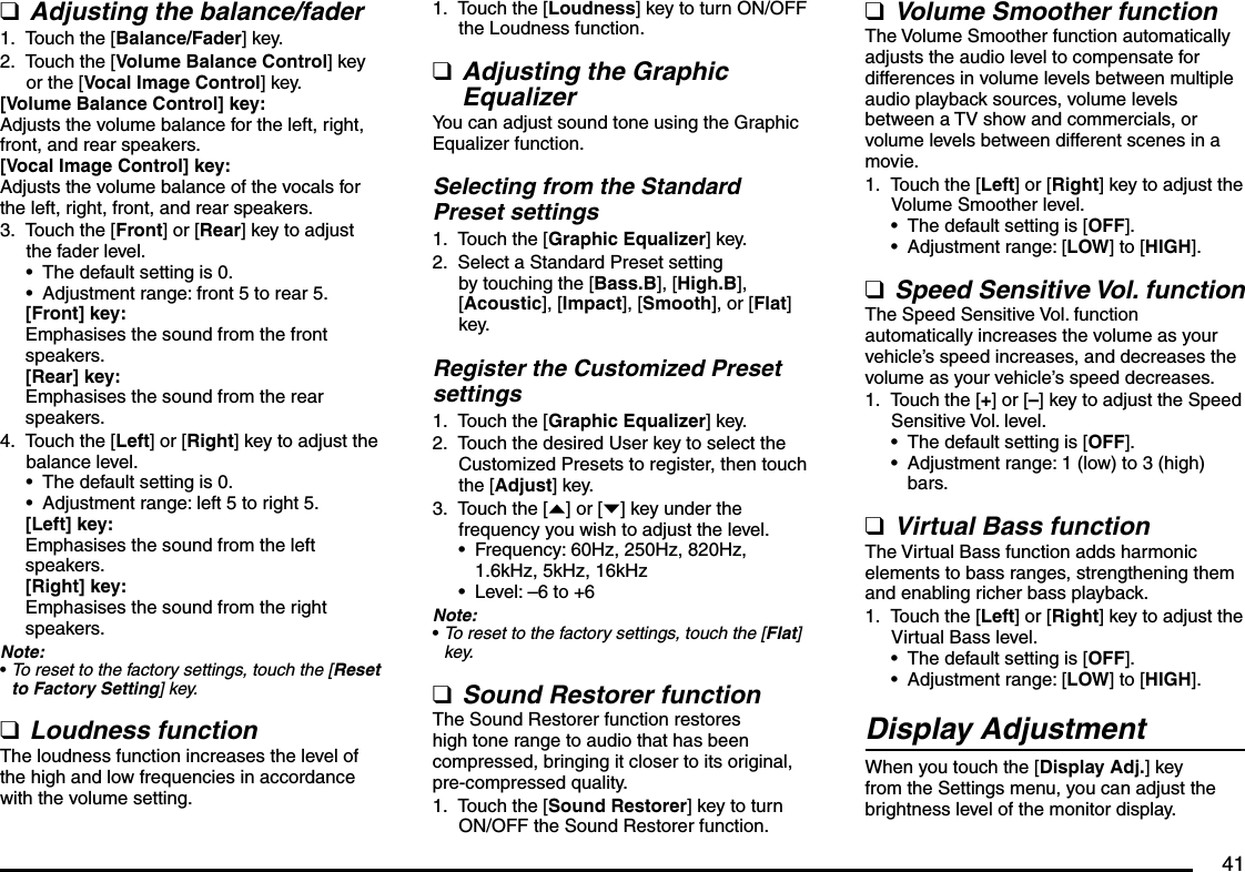 41Adjusting the balance/faderTouch the [Balance/Fader] key.Touch the [Volume Balance Control] key or the [Vocal Image Control] key.[Volume Balance Control] key:Adjusts the volume balance for the left, right, front, and rear speakers.[Vocal Image Control] key:Adjusts the volume balance of the vocals for the left, right, front, and rear speakers.Touch the [Front] or [Rear] key to adjust the fader level.The default setting is 0.Adjustment range: front 5 to rear 5.[Front] key:Emphasises the sound from the front speakers.[Rear] key:Emphasises the sound from the rear speakers.Touch the [Left] or [Right] key to adjust the balance level.The default setting is 0.Adjustment range: left 5 to right 5.[Left] key:Emphasises the sound from the left speakers.[Right] key:Emphasises the sound from the right speakers.Note:To reset to the factory settings, touch the [Reset to Factory Setting] key.Loudness functionThe loudness function increases the level of the high and low frequencies in accordance with the volume setting.q1.2.3.••4.•••qTouch the [Loudness] key to turn ON/OFF the Loudness function.Adjusting the Graphic EqualizerYou can adjust sound tone using the Graphic Equalizer function.Selecting from the Standard Preset settingsTouch the [Graphic Equalizer] key.Select a Standard Preset setting by touching the [Bass.B], [High.B], [Acoustic], [Impact], [Smooth], or [Flat] key.Register the Customized Preset settingsTouch the [Graphic Equalizer] key.Touch the desired User key to select the Customized Presets to register, then touch the [Adjust] key.Touch the [{] or [}] key under the frequency you wish to adjust the level.Frequency: 60Hz, 250Hz, 820Hz, 1.6kHz, 5kHz, 16kHzLevel: –6 to +6Note:To reset to the factory settings, touch the [Flat] key.Sound Restorer functionThe Sound Restorer function restores high tone range to audio that has been compressed, bringing it closer to its original, pre-compressed quality.Touch the [Sound Restorer] key to turn ON/OFF the Sound Restorer function.1.q1.2.1.2.3.•••q1.Volume Smoother functionThe Volume Smoother function automatically adjusts the audio level to compensate for differences in volume levels between multiple audio playback sources, volume levels between a TV show and commercials, or volume levels between different scenes in a movie.Touch the [Left] or [Right] key to adjust the Volume Smoother level.The default setting is [OFF].Adjustment range: [LOW] to [HIGH].Speed Sensitive Vol. functionThe Speed Sensitive Vol. function automatically increases the volume as your vehicle’s speed increases, and decreases the volume as your vehicle’s speed decreases.Touch the [+] or [–] key to adjust the Speed Sensitive Vol. level.The default setting is [OFF].Adjustment range: 1 (low) to 3 (high) bars.Virtual Bass functionThe Virtual Bass function adds harmonic elements to bass ranges, strengthening them and enabling richer bass playback.Touch the [Left] or [Right] key to adjust the Virtual Bass level.The default setting is [OFF].Adjustment range: [LOW] to [HIGH].Display AdjustmentWhen you touch the [Display Adj.] key from the Settings menu, you can adjust the brightness level of the monitor display.q1.••q1.••q1.••